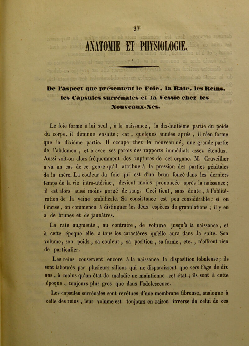 ET PHYSIOLOGIE. De l*aspect que présentent le Foie, la Rate, les Reins, les Capsules surrénales et la Vessie chez les Nouvcaux-Nés. Le foie forme à lui seul , à la naissance, la dix-huitième partie du poids du corps, il diminue ensuite ; car , quelques années après , il n’en forme que la dixième partie. Il occupe chez le nouveau né, une grande partie de l’abdomen , et a avec ses parois des rapports immédiats assez étendus. Aussi voit-on alors fréquemment des ruptures de cet organe. M. Cruveilher a vu un cas de ce genre qu’il attribue à la pression des parties génitales de la mère. La couleur du foie qui est d’un brun foncé dans les derniers temps de la vie intra-utérine , devient moins prononcée après la naissance ; il est alors aussi moins gorgé de sang. Ceci tient, sans doute , à l’oblité- ration de la veine ombilicale. Sa consistance est peu considérable ; si on l’incise , on commence à distinguer les deux espèces de granulations ; il y en a de brunes et de jaunâtres. La rate augmente , au contraire , de volume jusqu’à la naissance, et à cette époque elle a tous les caractères qu’elle aura dans la suite. Son volume, son poids, sa couleur , sa position , sa forme, etc. , n’offrent rien de particulier. Les reins conservent encore à la naissance la disposition lobuleuse ; ils sont labourés par plusieurs sillons qui ne disparaissent que vers l’âge de dix ans , à moins qu’un état de maladie ne maintienne cet état ; ils sont à cette époque , toujours plus gros que dans l’adolescence. Les capsules surrénales sont revêtues d’une membrane fibreuse, analogue à celle des reins, leur volume est toujours en raison inverse de celui de ces i