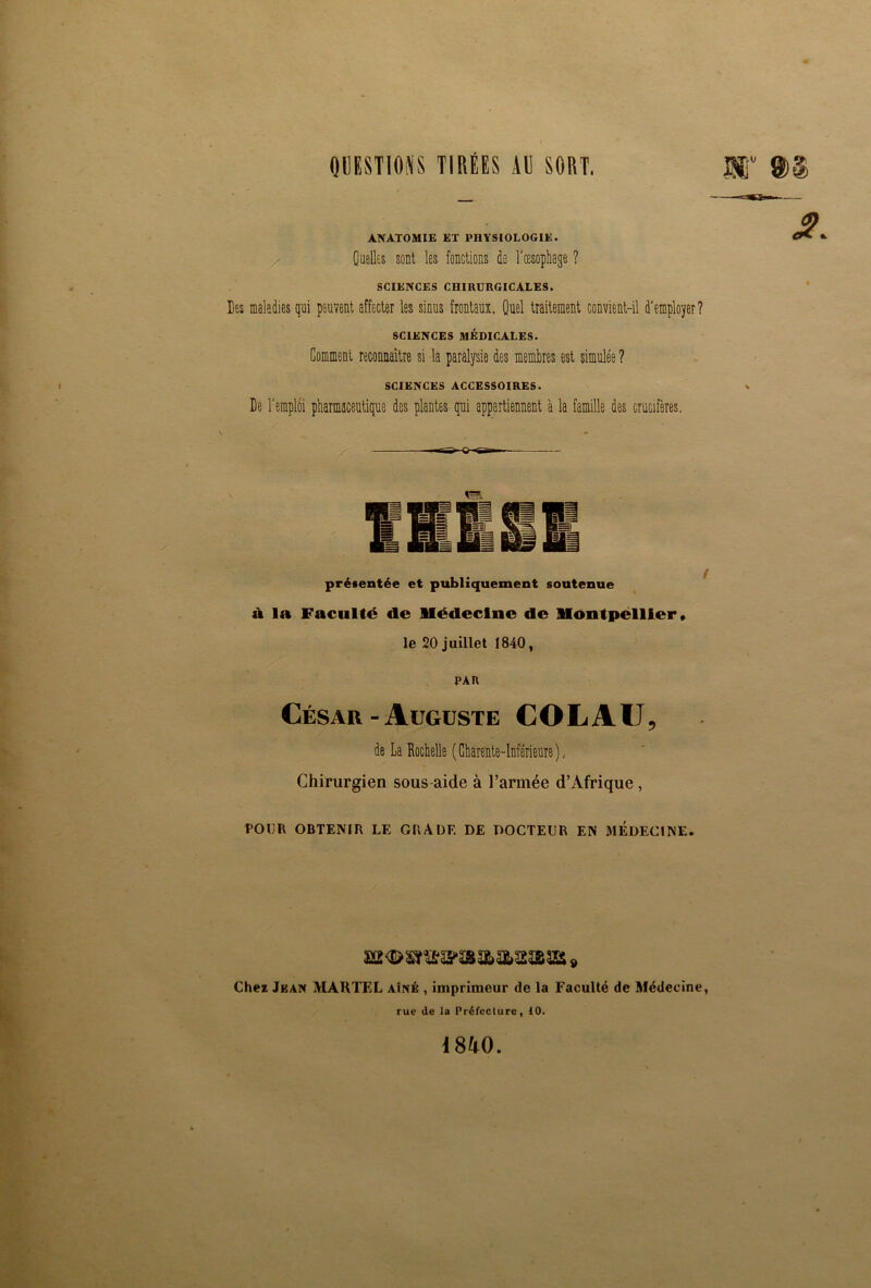 QUESTIONS TIRÉES AU SORT. ANATOMIE ET PHYSIOLOGIE. Quelles sont les fonctions de l'oesophage ? SCIENCES CHIRURGICALES. Des maladies qui peuvent affecter les sinus frontaux. Quel traitement convient-il d'employer? SCIENCES MÉDICALES. Gomment reconnaître si la paralysie des membres est simulée ? SCIENCES ACCESSOIRES. De l'emploi pharmaceutique des plantes qui appartiennent à la famille des crucifères. us. présentée et publiquement soutenue à la Faculté de médecine de Montpellier, le 20 juillet 1840, PAR César - Auguste COLAU, de La Rochelle (Charente-Inférieure), Chirurgien sous-aide à l’armée d’Afrique , POUR OBTENIR LE GRADE DE DOCTEUR EN MEDECINE. Chez Jean MARTEL aîné , imprimeur de la Faculté de Médecine, rue de la Préfecture, 10. 1840.