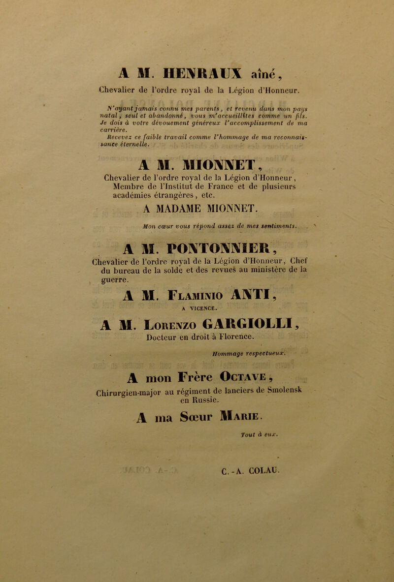 A M. HENRAIJX aîné, Chevalier de l’ordre royal de la Légion d’Honneur. ü’ayant jamais connu vies parents, et revenu dans mon pays natal, seul et abandonné, vous m’accueillit es comme un fils. Je dois à votre dévouement généreux Vaccomplissement de ma carrière. Recevez ce faible travail comme l’hommage de ma reconnais- sance éternelle. A M. MIONNET, Chevalier de l’ordre royal de la Légion d’Honneur, Membre de l’Institut de France et de plusieurs académies étrangères, etc. A MADAME MIONNET. Mon cœur vous répond assez de mes sentiments. A M. PONTONNIER, Chevalier de l’ordre royal de la Légion d’Honneur, Chef du bureau de la solde et des revues au ministère de la guerre. A M. Flaminio ANTI, A V1CENCE. A M. Lorenzo GARGIOLLI, Docteur en droit à Florence. Hommage respectueux. A mon Frère Octave, Chirurgien-major au régiment de lanciers de Smolensk en Russie. -A ma Sœur Marie. Tout à eux. C.-A. COLAU.