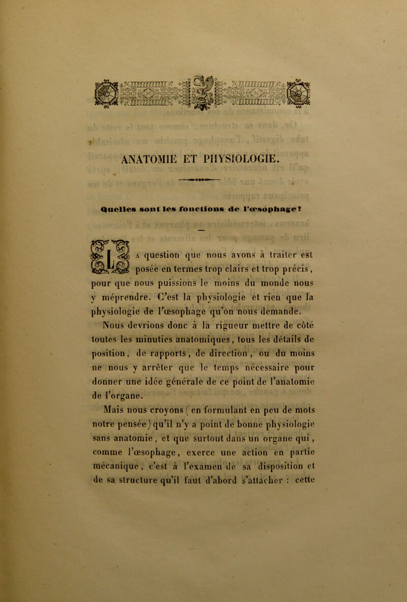 Quelles sont les fonctions «le l'oesophage? ■ ^ a question que nous avons à traiter est posée en termes trop clairs et trop précis, pour que nous puissions le moins du monde nous y méprendre. C’est la physiologie et rien que la physiologie de l’œsophage qu’on nous demande. Nous devrions donc à la rigueur mettre de côté toutes les minuties anatomiques, tous les détails de position, de rapports, de direction, ou du moins ne nous y arrêter que le temps nécessaire pour donner une idée générale de ce point de l’anatomie de l’organe. Mais nous croyons ( en formulant en peu de mots notre pensée) qu’il n’y a point de bonne physiologie sans anatomie , et que surtout dans un organe qui, comme l’œsophage, exerce une action en partie mécanique, c’est à l’examen de sa disposition et de sa structure qu’il faut d’abord s’attacher : cette