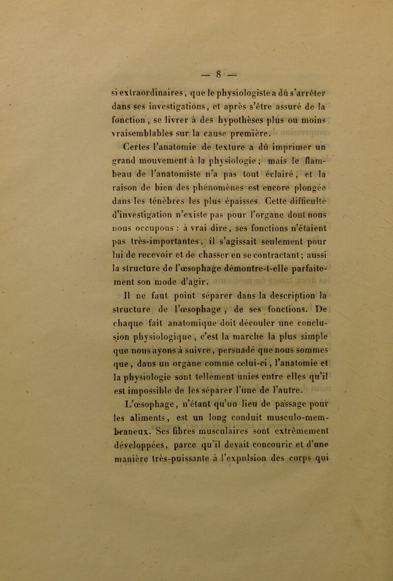 si extraordinaires, que le physiologiste a dû s’arrêter dans ses investigations, et après s’être assuré de la fonction , se livrer à des hypothèses plus ou moins vraisemblables sur la cause première. Certes l’anatomie de texture a dû imprimer un grand mouvement à la physiologie ; mais le flam- beau de l’anatomiste n’a pas tout éclairé, et la raison de bien des phénomènes est encore plongée dans les ténèbres les plus épaisses. Celte difficulté d’investigation n’existe pas pour l’organe dont nous nous occupons : à vrai dire, ses fonctions n’étaient pas très-importantes, il s’agissait seulement pour lui de recevoir et de chasser en se contractant; aussi la structure de l’œsophage démontre-t-elle parfaite- ment son mode d’agir. Tl ne faut point séparer dans la description la structure de l’œsophage , de ses fonctions. De chaque fait anatomique doit découler une conclu- sion physiologique , c’est la marche la plus simple que nous ayons à suivre , persuadé que nous sommes que, dans un organe comme celui-ci, l’anatomie et la physiologie sont tellement unies entre elles qu’il est impossible de les séparer l’une de l’autre. L’œsophage, n’étant qu’un lieu de passage pour les aliments, est un long conduit musculo-mem- bcaneux. Ses ûbres musculaires sont extrêmement développées, parce qu’il devait concourir et d’une manière très-puissante à l’expulsion des corps qui