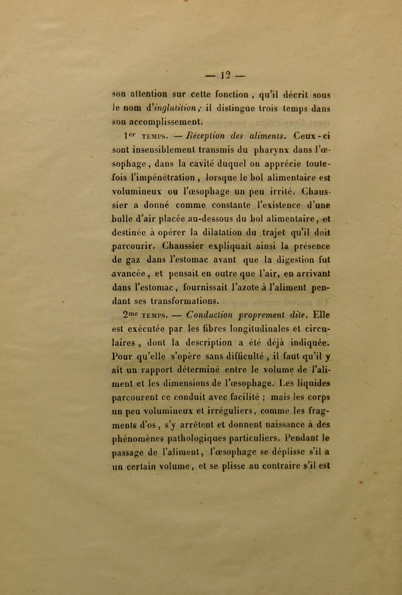 son attention sur cette fonction , qu’il décrit sous le nom d’inglutilion ; il distingue trois temps dans son accomplissement. 1er temps. —Réception des aliments. Ceux-ci sont insensiblement transmis du pharynx dans l’œ- sophage, dans la cavité duquel on apprécie toute- fois l’impénétration , lorsque le bol alimentaire est volumineux ou l’œsophage un peu irrité. Chaus- sier a donné comme constante l’existence d’une bulle d’air placée au-dessous du bol alimentaire, et destinée à opérer la dilatation du trajet qu’il doit parcourir. Chaussier expliquait ainsi la présence de gaz dans l’estomac avant que la digestion fut avancée, et pensait en outre que l’air, en arrivant dans l’estomac, fournissait l’azote à l’aliment pen- dant ses transformations. 2me temps. — Conduction proprement dite. Elle est exécutée par les fibres longitudinales et circu- laires , dont la description a été déjà indiquée. Pour qu’elle s’opère sans difficulté , il faut qu’il y ait un rapport déterminé entre le volume de l’ali- ment et les dimensions de l’œsophage. Les liquides parcourent ce conduit avec facilité ; mais les corps un peu volumineux et irréguliers, comme les frag- ments d’os, s’y arrêtent et donnent uaissance à des phénomènes pathologiques particuliers. Pendant le passage de l’aliment, l’œsophage se déplisse s’il a un certain volume, et se plisse au contraire s’il est