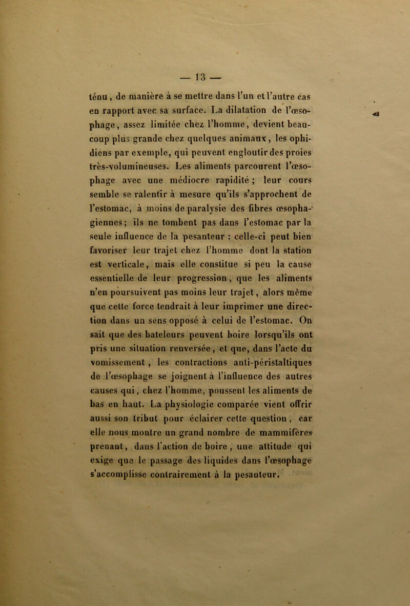 ténu, de manière à se mettre dans l’un et l’autre cas ♦ en rapport avec sa surface. La dilatation de l’œso- phage, assez limitée chez l’homme, devient beau- coup plus grande chez quelques animaux, les ophi- diens par exemple, qui peuvent engloutir des proies très-volumineuses. Les aliments parcourent l’œso- phage avec une médiocre rapidité ; leur cours semble se ralentir à mesure qu’ils s’approchent de l’estomac, à moins de paralysie des fibres œsopha- giennes ; ils ne tombent pas dans l’estomac par la seule influence de la pesanteur : celle-ci peut bien favoriser leur trajet chez l’homme dont la station est verticale, mais elle constitue si peu la cause essentielle de leur progression, que les aliments n’en poursuivent pas moins leur trajet, alors même que cette force tendrait à leur imprimer une direc- tion dans un sens opposé à celui de l’estomac. On sait que des bateleurs peuvent boire lorsqu’ils ont pris une situation renversée, et que, dans l’acte du vomissement , les contractions anti-péristaltiques de l’œsophage se joignent à l’influence des autres causes qui, chez l’homme, poussent les aliments de bas en haut. La physiologie comparée vient offrir aussi son tribut pour éclairer cette question , car elle nous montre un grand nombre de mammifères prenant, dans l’action de boire, une attitude qui exige que le passage des liquides dans l’œsophage s’accomplisse contrairement à la pesanteur.