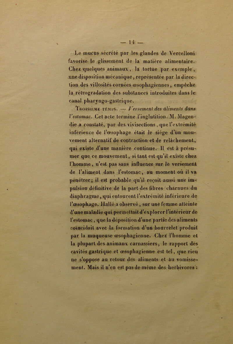 Le mucus sécrété par les glandes de Vercelloni favorise le glissement de la matière alimentaire. Chez quelques animaux , la tortue par exemple , june disposition mécanique , représentée par la direc- tion des villosités cornées œsophagiennes, empêche la rétrogradation des substances introduites dans le canal pharyngo-gastrique. Troisième temps. — Versement des aliments dans l’estomac. Cet acte termine l’inglutilion. M. Magen- die a constaté, par des vivisections , que l’extrémité inférieure de l’œsophage était le siège d’un mou- vement alternatif de contraction et de relâchement, qui existe d’une manière continue. Il est à présu- mer que ce mouvement, si tant est qu’il existe chez l’homme, n’est pas sans influence sur le versement de l’aliment dans l’estomac, au moment où il va pénétrer; il est probable qu’il reçoit aussi une im- pulsion définitive de la part des fibres charnues du diaphragme, qui entourent l’extrémité inférieure de l’œsophage. Hallé a observé, sur une femme atteinte d’une maladie qui permettait d’explorer l’intérieur de l’estomac, que la déposition d’une partie des aliments coïncidait avec la formation d’un bourrelet produit par la muqueuse œsophagienne. Chez l’homme et la plupart des animaux carnassiers, le rapport des cavités gastrique et œsophagienne est tel, que rien ne s’oppose au retour des aliments et au vomisse- ment. Mais il n’en est pas de même des herbivores :