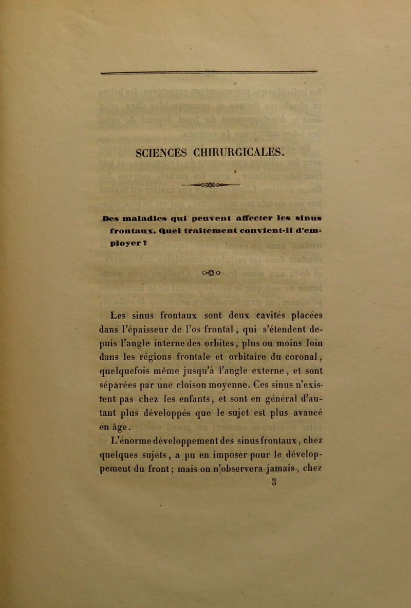 SCIENCES CHIRURGICALES. Des maladies qui peuvent affecter les sinus frontaux. Quel traitement convient-il d'em- ployer î o®o Les sinus frontaux sont deux cavités placées dans l’épaisseur de l’os frontal, qui s’étendent de- puis l’angle internedes orbites, plus ou moins loin dans les régions frontale et orbitaire du coronal, quelquefois même jusqu’à l’angle externe, et sont séparées par une cloison moyenne. Ces sinus n’exis- tant pas chez les enfants, et sont en général d’au- tant plus développés que le sujet est plus avancé en âge. L’énorme développement des sinus frontaux, chez quelques sujets, a pu en imposer pour le dévelop- pement du front ; mais on n’observera jamais , chez