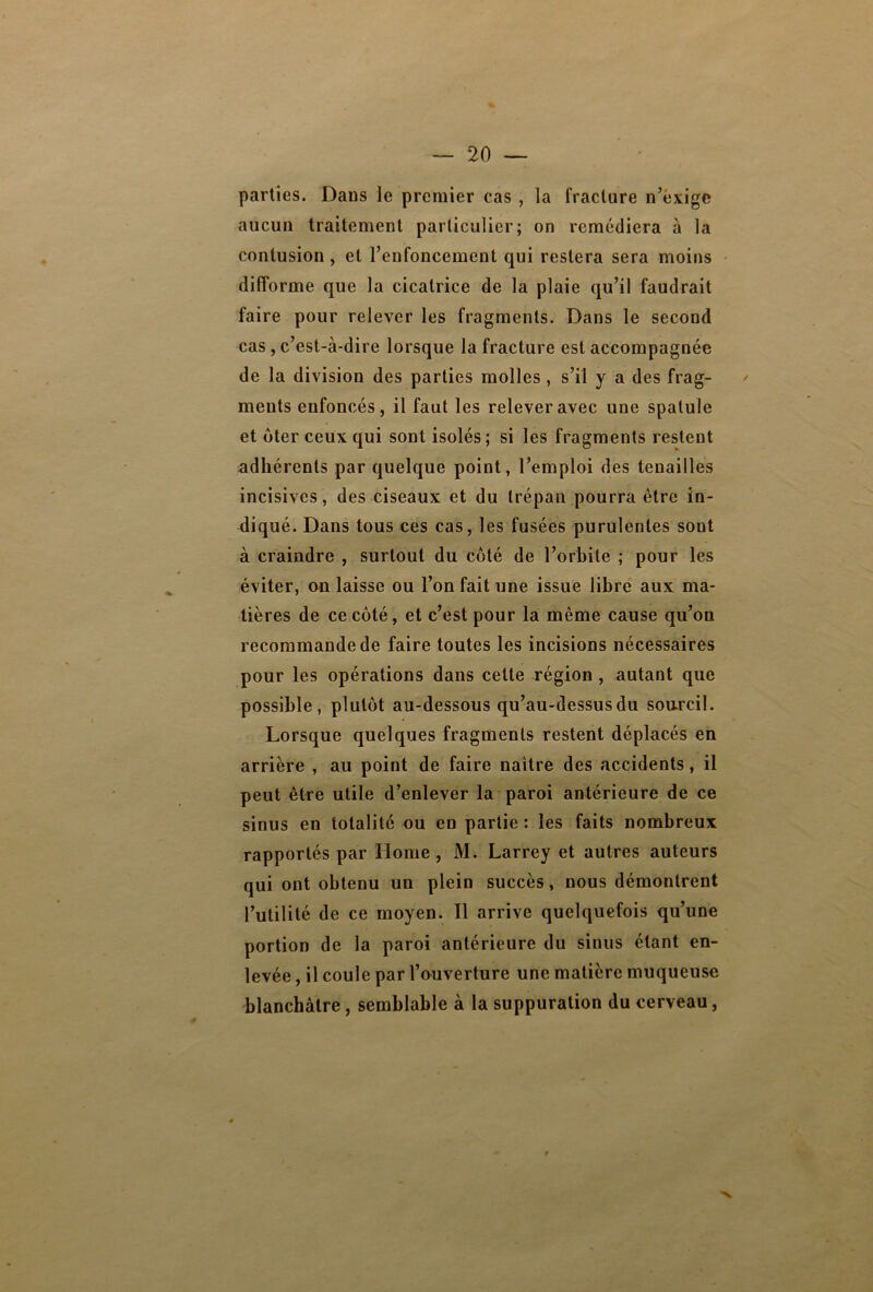 parties. Dans le premier cas , la fracture n’éxige aucun traitement particulier; on remédiera à la contusion , et l’enfoncement qui restera sera moins difforme que la cicatrice de la plaie qu’il faudrait faire pour relever les fragments. Dans le second cas, c’est-à-dire lorsque la fracture est accompagnée de la division des parties molles, s’il y a des frag- ments enfoncés, il faut les relever avec une spatule et ôter ceux qui sont isolés ; si les fragments restent adhérents par quelque point, l’emploi des tenailles incisives, des ciseaux et du trépan pourra être in- diqué. Dans tous ces cas, les fusées purulentes sont à craindre , surtout du côté de l’orbite ; pour les éviter, on laisse ou l’on fait une issue libre aux ma- tières de ce côté, et c’est pour la même cause qu’on recommande de faire toutes les incisions nécessaires pour les opérations dans cette région , autant que possible, plutôt au-dessous qu’au-dessusdu sourcil. Lorsque quelques fragments restent déplacés en arrière , au point de faire naître des accidents, il peut être utile d’enlever la paroi antérieure de ce sinus en totalité ou en partie : les faits nombreux rapportés par Home, M. Larrey et autres auteurs qui ont obtenu un plein succès, nous démontrent l’utilité de ce moyen. Il arrive quelquefois qu’une portion de la paroi antérieure du sinus étant en- levée , il coule par l’ouverture une matière muqueuse blanchâtre, semblable à la suppuration du cerveau,