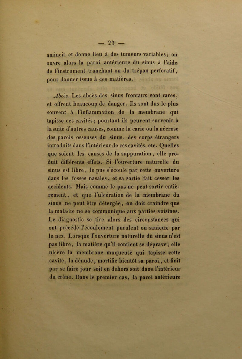 amincit et donne lieu à des tumeurs variables ; on ouvre alors la paroi antérieure du sinus à l’aide de l’instrument tranchant ou du trépan perforatif, pour donner issue à ces matières. Abcès. Les abcès des sinus frontaux sont rares, et offrent beaucoup de danger. Ils sont dus le plus souvent à l’inflammation de la membrane qui tapisse ces cavités; pourtant ils peuvent survenir à la suite d’autres causes, comme la carie ou la nécrose des parois osseuses du sinus, des corps étrangers introduits dans l’intérieur de ces cavités, etc. Quelles que soient les causes de la suppuration, elle pro- duit différents effets. Si d’ouverture naturelle du sinus est libre, le pus s’écoule par cette ouverture dans les fosses nasales, et sa sortie fait cesser les accidents. Mais comme le pus ne peut sortir entiè- rement , et que l’ulcération de la membrane du sinus ne peut être détergée, on doit craindre que la maladie ne se communique aux parties voisines. Le diagnostic se tire alors des circonstances qui ont précédé l’écoulement purulent ou sanieux par le nez. Lorsque l’ouverture naturelle du sinus n’est pas libre, la matière qu’il contient se déprave; elle ulcère la membrane muqueuse qui tapisse cette cavité , la dénude, mortifle bientôt sa paroi, et finit par se faire jour soit en dehors soit dans l’intérieur du crâne. Dans le premier cas, la paroi antérieure