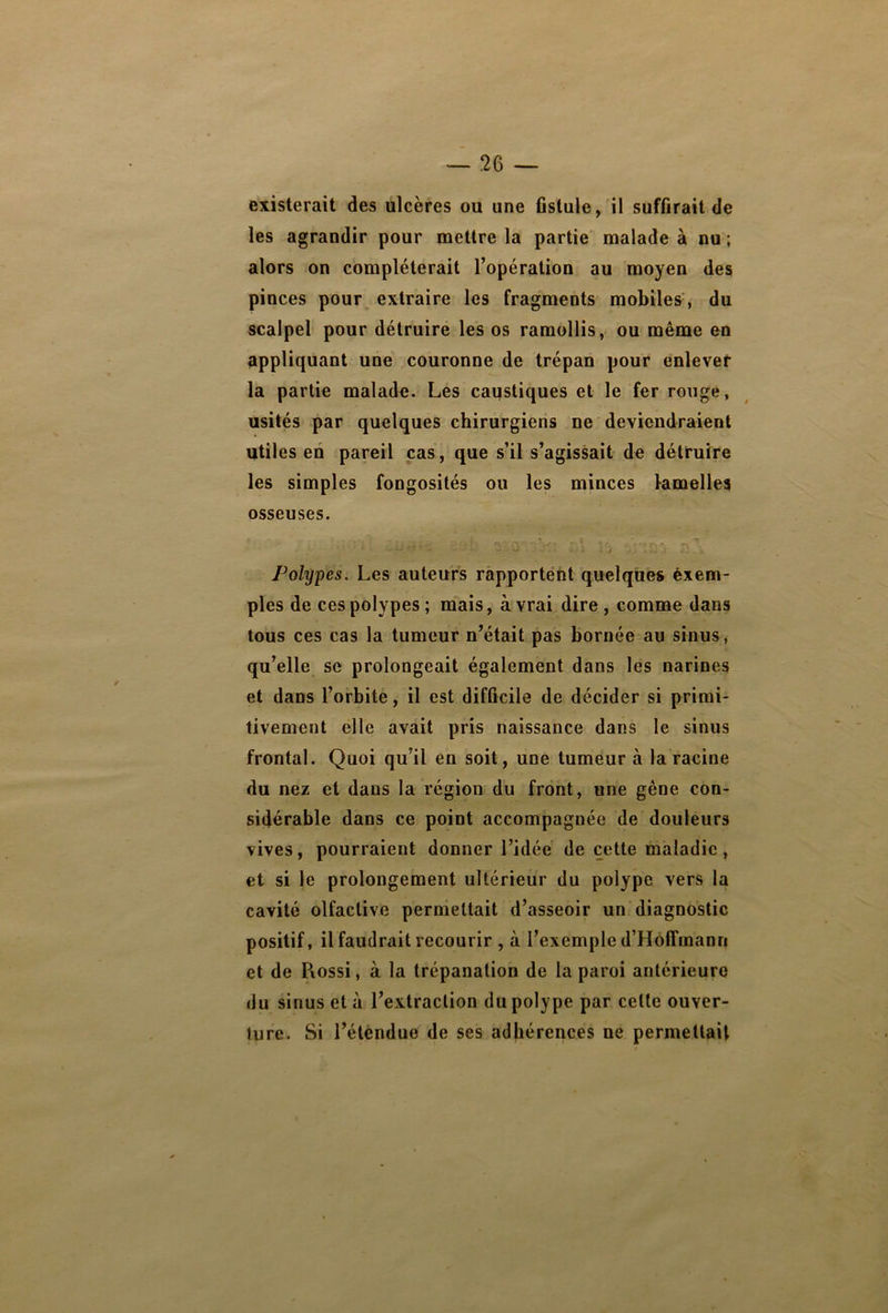 existerait des ulcères ou une fistule, il suffirait de les agrandir pour mettre la partie malade à nu ; alors on compléterait l’opération au moyen des pinces pour extraire les fragments mobiles , du scalpel pour détruire les os ramollis, ou même en appliquant une couronne de trépan pour enlever la partie malade. Les caustiques et le fer rouge, usités par quelques chirurgiens ne deviendraient utiles en pareil cas, que s’il s’agissait de détruire les simples fongosités ou les minces lamelles osseuses. . Polypes. Les auteurs rapportent quelques exem- ples de ces polypes ; mais, à vrai dire , comme dans tous ces cas la tumeur n’était pas bornée au sinus, qu’elle se prolongeait également dans les narines et dans l’orbite, il est difficile de décider si primi- tivement elle avait pris naissance dans le sinus frontal. Quoi qu’il en soit, une tumeur à la racine du nez et dans la région du front, une gêne con- sidérable dans ce point accompagnée de douleurs vives, pourraient donner l’idée de cette maladie, et si le prolongement ultérieur du polype vers la cavité olfactive permettait d’asseoir un diagnostic positif, il faudrait recourir , à l’exemple d’Hoffmann et de Piossi, à la trépanation de la paroi antérieure du sinus et à l’extraction du polype par celte ouver- ture. Si l’étendue de ses adhérences ne permettait