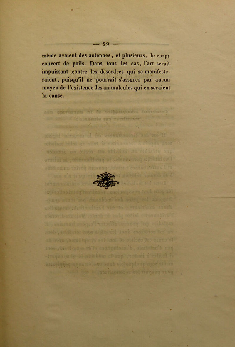 même avaient des antennes, et plusieurs, le corps couvert de poils. Dans tous les cas, fart serait impuissant contre les désordres qui se manifeste- raient, puisqu’il ne pourrait s’assurer par aucun moyen de l’existence des animalcules qui en seraient la cause. ; u* ’v X i