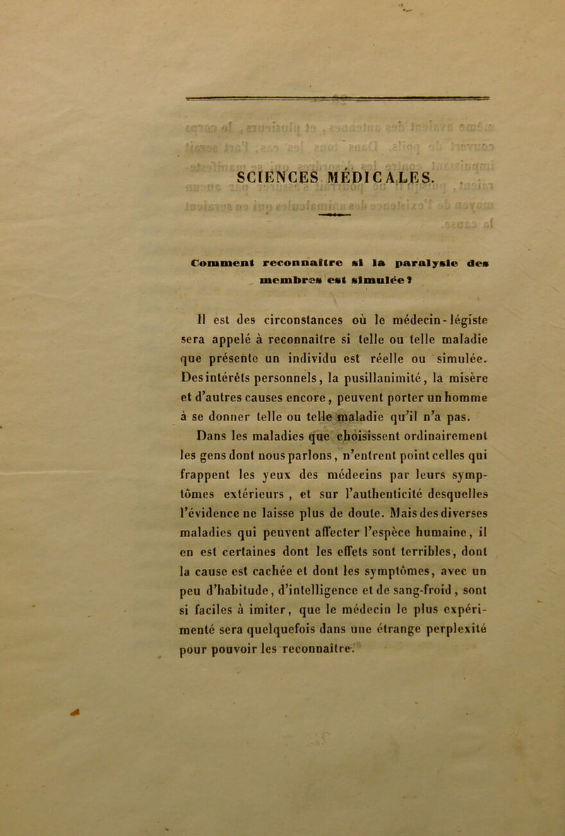 -• • - ■■ ■ ■■ ■—■. .■ ■■ SI ' . 'r. !  , . v .f , i* .. r. > SCIENCES MÉDICALES. ■ x *7* • ■ Comment reconnaître si la paralysie des membres est simulée î - \ . •- Il est des circonstances où le médecin-légiste sera appelé à reconnaître si telle ou telle maladie que présente un individu est réelle ou simulée. • > • i Des intérêts personnels, la pusillanimité, la misère et d’autres causes encore, peuvent porter un homme à se donner telle ou telle maladie qu’il n’a pas. Dans les maladies que choisissent ordinairement les gens dont nous parlons, n’entrent point celles qui frappent les yeux des médecins par leurs symp- tômes extérieurs , et sur l’authenticité desquelles l’évidence ne laisse plus de doute. Mais des diverses maladies qui peuvent affecter l’espèce humaine, il en est certaines dont les effets sont terribles, dont la cause est cachée et dont les symptômes, avec un peu d’habitude, d’intelligence et de sang-froid , sont si faciles à imiter, que le médecin le plus expéri- menté sera quelquefois dans une étrange perplexité pour pouvoir les reconnaître.