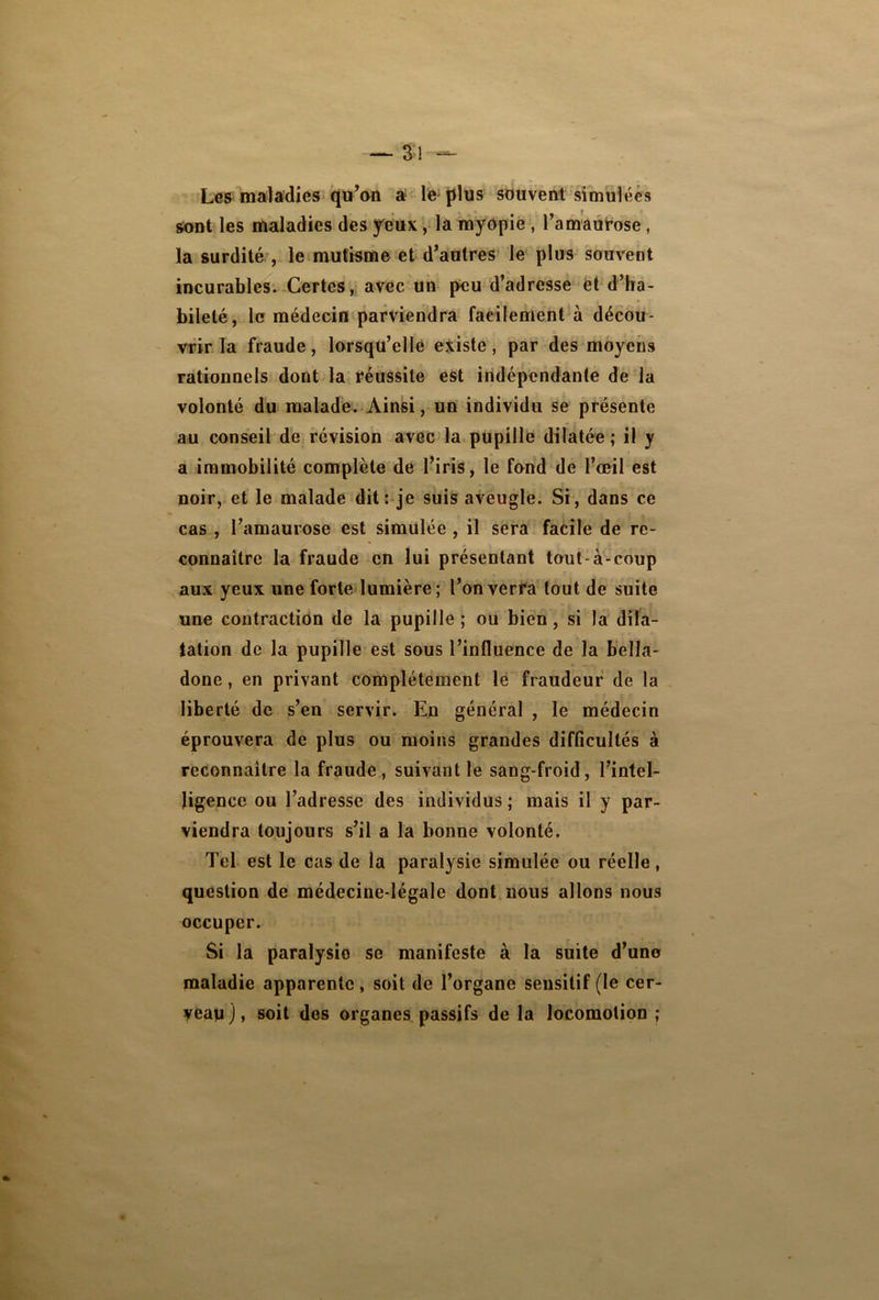 Les maladies qu’on a le plus souvent simulées sont les maladies des yeux, la myopie , l’amaurose , la surdité , le mutisme et d’autres le plus souvent incurables. Certes, avec Un peu d’adresse et d’ha- bileté, le médecin parviendra facilement à décou- vrir la fraude, lorsqu’elle existe, par des moyens rationnels dont la réussite est indépendante de la volonté du malade. Ainsi, un individu se présente au conseil de révision avec la pupille dilatée ; il y a immobilité complète de l’iris, le fond de l’œil est noir, et le malade dit: je suis aveugle. Si, dans ce cas , l’amaurose est simulée , il sera facile de re- connaître la fraude en lui présentant tout-à-coup aux yeux une forte lumière ; l’on verra tout de suite une contraction de la pupille ; ou bien, si la dila- tation de la pupille est sous l’influence de la bella- done , en privant complètement le fraudeur de la liberté de s’en servir. En général , le médecin éprouvera de plus ou moins grandes difficultés à reconnaître la fraude, suivant le sang-froid, l’intel- ligence ou l’adresse des individus; mais il y par- viendra toujours s’il a la bonne volonté. Tel est le cas de la paralysie simulée ou réelle, question de médecine-légale dont nous allons nous occuper. Si la paralysie se manifeste à la suite d’uno maladie apparente, soit de l’organe sensitif (le cer- yeayj, soit des organes passifs de la locomotion ;