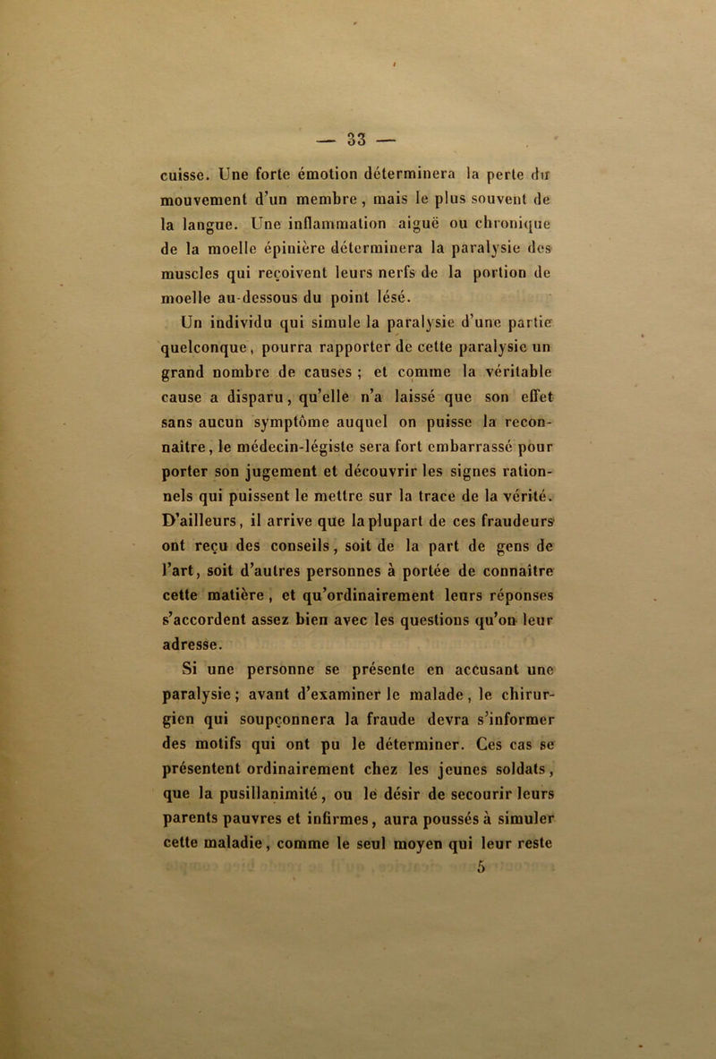 cuisse. Une forte émotion déterminera la perte du mouvement d’un membre , mais le plus souvent de la langue. Une inflammation aiguë ou chronique de la moelle épinière déterminera la paralysie des muscles qui reçoivent leurs nerfs de la portion de moelle au-dessous du point lésé. Un individu qui simule la paralysie d’une partie quelconque, pourra rapporter de cette paralysie un grand nombre de causes ; et comme la véritable cause a disparu, qu’elle n’a laissé que son effet sans aucun symptôme auquel on puisse la recon- naître, le médecin-légiste sera fort embarrassé pour porter son jugement et découvrir les signes ration- nels qui puissent le mettre sur la trace de la vérité. D’ailleurs, il arrive que la plupart de ces fraudeurs* ont reçu des conseils, soit de la part de gens de l’art, soit d’autres personnes à portée de connaître cette matière, et qu’ordinairement leurs réponses s’accordent assez bien avec les questions qu’on leur adresse. Si une personne se présente en accusant une paralysie ; avant d’examiner le malade, le chirur- gien qui soupçonnera la fraude devra s’informer des motifs qui ont pu le déterminer. Ces cas se présentent ordinairement chez les jeunes soldats, que la pusillanimité, ou le désir de secourir leurs parents pauvres et infirmes, aura poussés à simuler cette maladie, comme le seul moyen qui leur reste