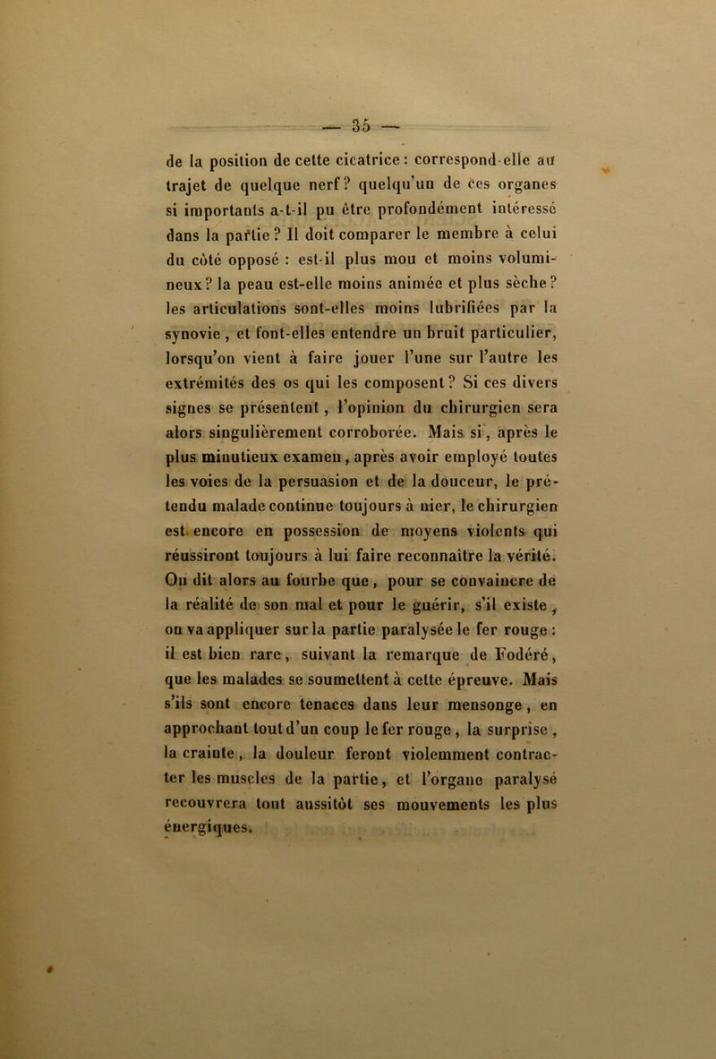 de la position de cette cicatrice: correspond elle au trajet de quelque nerf ? quelqu’un de ces organes si importants a-t-il pu être profondément intéressé dans la paflie ? Il doit comparer le membre à celui du coté opposé : est-il plus mou et moins volumi- neux? la peau est-elle moins animée et plus sèche? les articulations sont-elles moins lubrifiées par la synovie , et font-elles entendre un bruit particulier, lorsqu’on vient à faire jouer l’une sur l’autre les extrémités des os qui les composent? Si ces divers signes se présentent, l’opinion du chirurgien sera alors singulièrement corroborée. Mais si , après le plus minutieux examen, après avoir employé toutes les voies de la persuasion et de la douceur, le pré- tendu malade continue toujours à nier, le chirurgien est. encore en possession de moyens violents qui réussiront toujours à lui faire reconnaître la vérité. Ou dit alors au fourbe que , pour se convaincre de la réalité de son mal et pour le guérir, s’il existe i on va appliquer sur la partie paralysée le fer rouge: il est bien rare, suivant la remarque de Fodéré, que les malades se soumettent à cette épreuve. Mais s’ils sont encore tenaces dans leur mensonge, en approchant tout d’un coup le fer rouge , la surprise , la craiute, la douleur feront violemment contrac- ter les muscles de la partie, et l’organe paralysé recouvrera tout aussitôt ses mouvements les plus énergiques.