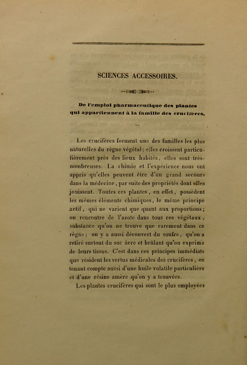 SCIENCES ACCESSOIRES. De l’emploi pharmaceutique «le» plantes qui appartiennent à la famille «les crucifères* Les crucifères forment une des familles les plus naturelles du règne végétai; elles croissent particu- lièrement près des lieux habités , elles sont très- nombreuses. La chimie et l’expérience nous ont appris qu’elles peuvent être d’un grand secours dans la médecine , par suite des propriétés dont elles jouissent. Toutes ces plantes, en effet, possèdent les mêmes éléments chimiques, le même principe actif, qui ne varient que quant aux proportions; on rencontre de l’azote dans tous ces végétaux , substance qu’on ne trouve que rarement dans ce règne ; on y a aussi découvert du soufre , qu’on a retiré surtout du suc âcre et brûlant qu’on exprime de leurs tissus. C’est dans ces principes immédiats que résident les vertus médicales des crucifères , en tenant compte aussi d’une huile volatile particulière et d’une résine amère qu’on y a trouvées. Les plantes crucifères qui sont le plus employées