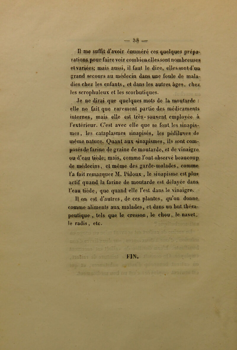 ration pour faire voir combien elles sont nombreuses et variées; mais aussi, il faut le dire, elles sont d’un grand secours au médecin dans une foule de mala- dies chez les enfants, et dans les autres âges, chez les scrophuleux et les scorbutiques. Je ne dirai que quelques mots de la moutarde : elle ne fait que rarement partie des médicaments internes, mais elle est très-souvent employée à l’extérieur. C’est avec elle que se font les sinapis- mes, les cataplasmes sinapisés, les pédiluves de même nature. Quant aux sinapismes, ils sont com- posés d;B farine de graine de moutarde, et de vinaigre ou d’eau tiède; mais, comme l’ont observé beaucoup de médecins, et même des garde-malades, comme l’a fait remarquer M. Pidoux , le siuapisme est plus actif quand la farine de moutarde est délayée dans l’eau tiède, que quand elle l’est dans le vinaigre. Il en. est d’autres, de ces plantes, qu’on donne comme aliments aux malades, et dans un but théra- peutique , tels que le cresson, le chou, le navet, le radis, etc.