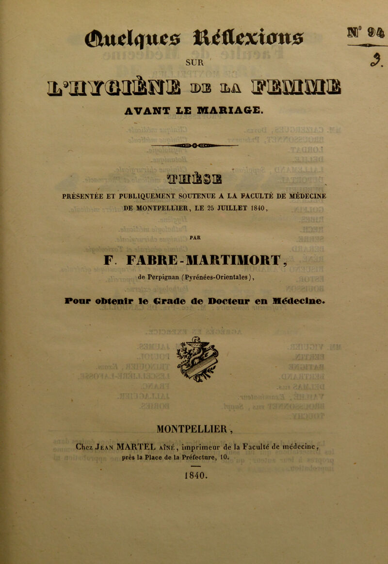 ^Uiel<iue0 l&iéilexitfns SUR a>is IFIâlBIlOIia AVANT LE miARIAGE. 'îPinÈsiB / PRÉSENTÉE ET PUBLIQUEMENT SOUTENUE A LA FACULTÉ DE MÉDECINE DE MONTPELLIER, LE 25 JUILLET 1840, •î- PAR F. FABRE - MARTmORT, de Perpignan (Pyrénées-Orientales), Poar obtenir le Cïrade de Docteur en médecine* MONTPELLIER, Chez Jean MARTEL aîné, imprimeur de la Faculté de médecine^ près la Place de la Préfecture, 10. 1840.