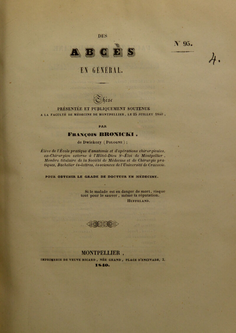 DES Y 95. EN GÉNÉRAL. PRÉSENTÉE ET PUBLIQUEMENT SOUTENUE A LA FACULTÉ DE MÉDECINE DE MONTPELLIER, LE 25 JUILLET 1840 , PAR François KROVItRI , de Dwiekozy ( Pologne ) ; Élève de l’École pratique d’anatomie et d’opérations chirurgicales, ex-Chirurgien externe à VHôtel-Dieu S'-Èloi de Montpellier , Membre titulaire de la Société de Médecine et de Chirurgie pra- tiques, Bachelier ès-lettres, ès-sciences de l’Université de Cracovie. POUR OBTENIR LE GRADE DE DOCTEUR EN TOÉDECINE. Si le malade est en danger de mort, risque tout pour le sauver , même ta réputation. Huffeland. MONTPELLIER , IMPRIMERIE DE VEUVE RICARD , NÉE GRAND , PLACE D’ENCIVADB, 3. 1*10.