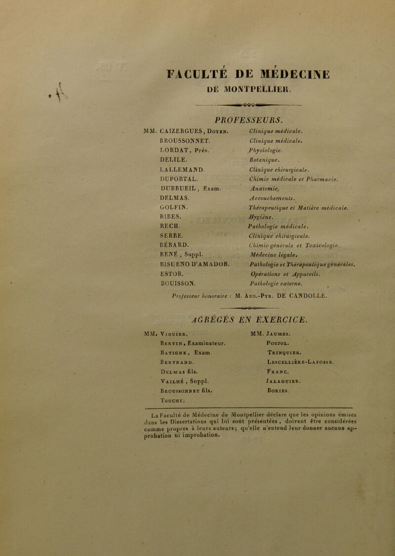 FACULTÉ DE MEDECINE DE MONTPELLIER. PROFESSEURS. C AIZERGUES, Doyen. Clinique médicale. BROUSSONNET. Clinique médicale. LORDAT, Prés. Physiologie. DELILE. Botanique. LALLEMAND. Clinique chirurgicale. DUPORTAL. Chimie médicale et Pharmacie. DUBRUEIL , Exam. Anatomie. DELMAS. Accouchements. GOLFIN. Thérapeutique et Matière medicale. RIBES. Hygiène. RECH. Pathologie médicale. SERRE. Clinique chirurgicale. BÉRARD. Chimie générale et Toxicologie. RENÉ , Suppl. Médecine légale. RISUENO D’AMADOR. Pathologie et Thérapeutique générales. ESTOR. Opérations et Appareils. BOUISSON. Pathologie externe. Projesseur honoraire : M. Aug.-Pyr. DE CANDOLLE. AGRÉGÉS EN EXERCICE. VlGUIER. MM. Jaumes. Bertin, Examinateur. Poujol. BatisnBj Exam Trinquier. Bertrand. Lescbllière-Lafosse. Delmas fils. Franc. Vailhé , Snppl. Jalaguier. Broussonnet fils. Touchy. Bories La Faculté de Médecine de Montpellier déclare que les opinions émises dans les Dissertations qui lui sont présentées , doivent être considérées comme propres à leurs auteurs ; qu’elle n’entend leur donner aucune ap- probation ni improbation.