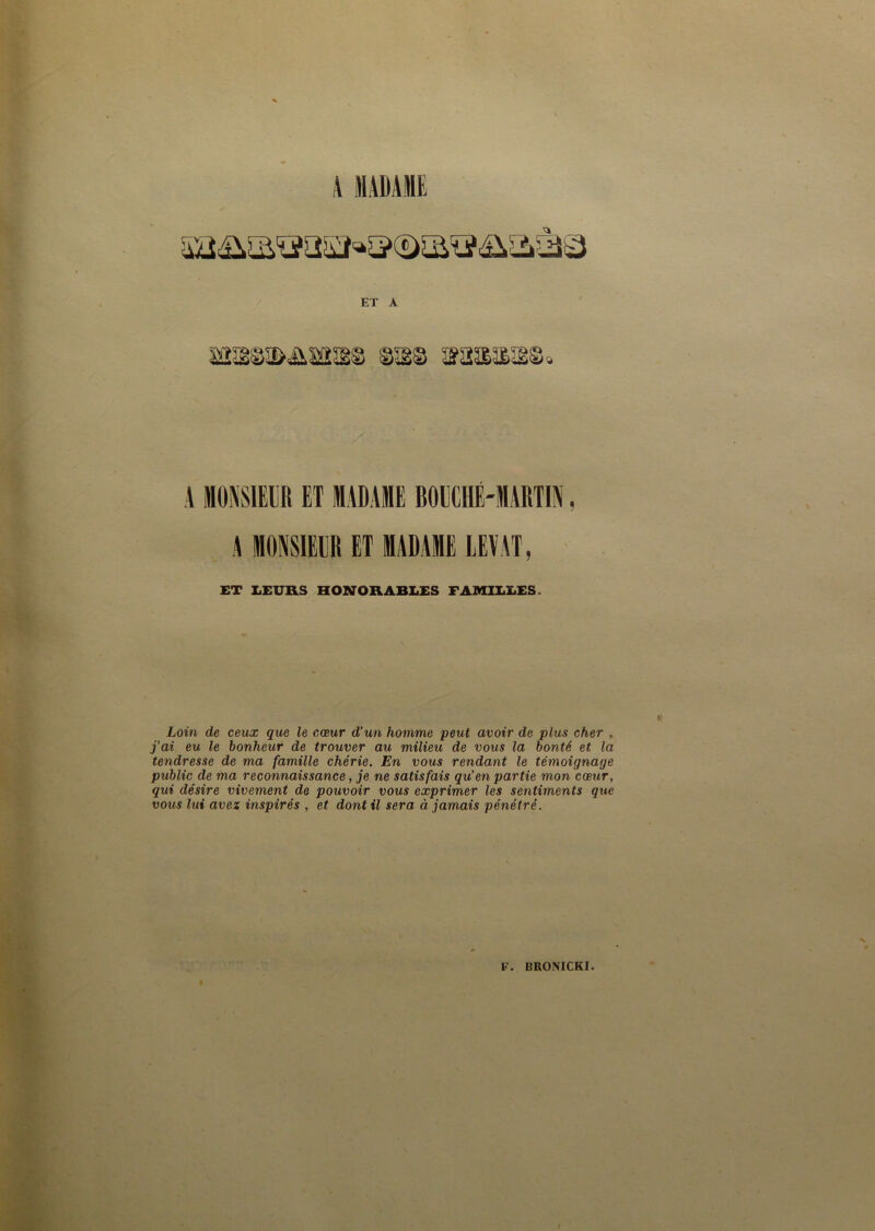 A MADAME ET A A MONSIEUR ET MADAME BOECHÉ-MARTIN, A MONSIEUR ET MADAME LEVAT, ET LEURS HONORABLES FAMILLES. Loin de ceux que le cœur d’un homme peut avoir de plus cher , j’ai eu le bonheur de trouver au milieu de vous la bonté et la tendresse de ma famille chérie. En vous rendant le témoignage public de ma reconnaissance, je ne satisfais qu’en partie mon cœur, qui désire vivement de pouvoir vous exprimer les sentiments que vous lui avez inspirés , et dont il sera à jamais pénétré.
