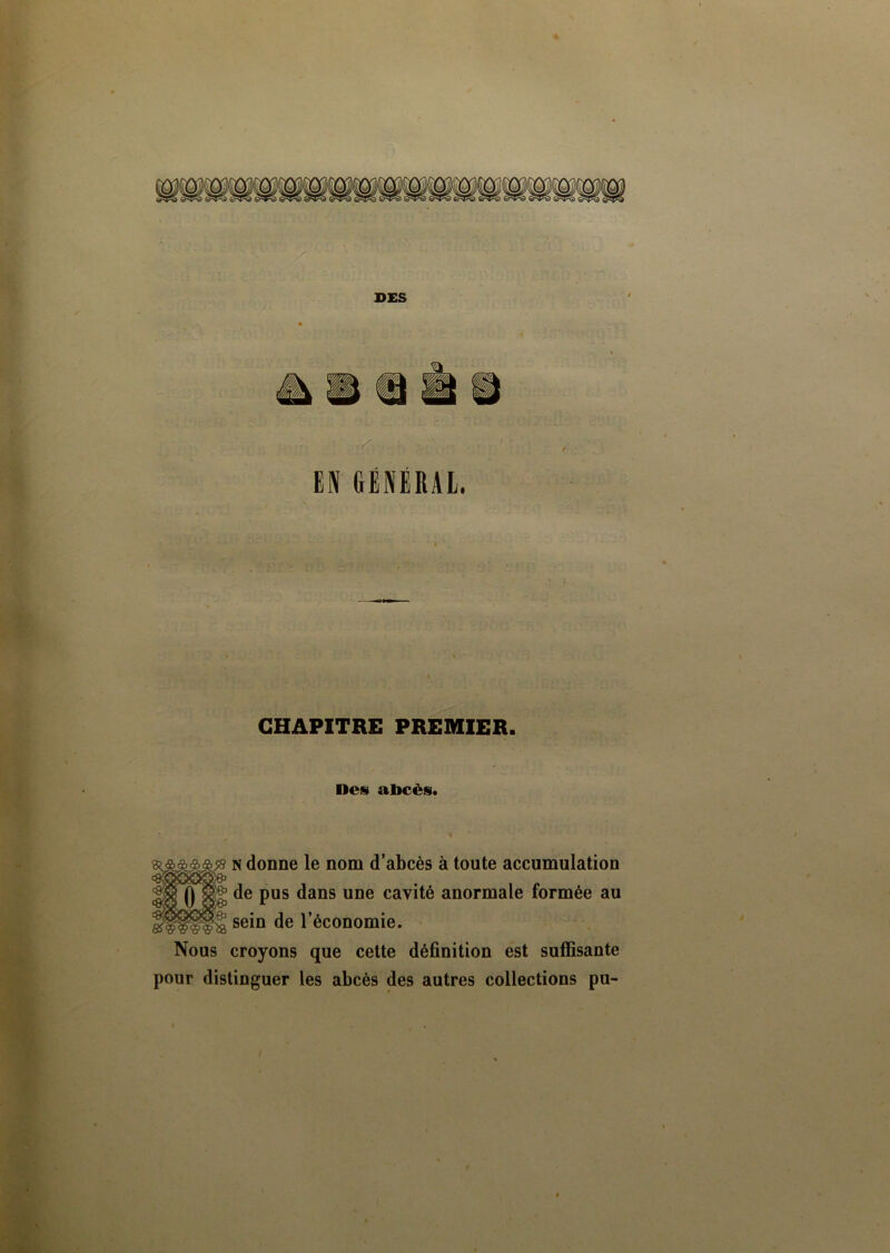 EN GÉNÉRAL. ) CHAPITRE PREMIER. Des abcès. n donne le nom d’abcès à toute accumulation (] de pus dans une cavité anormale formée au sein de l’économie. Nous croyons que cette définition est suffisante pour distinguer les abcès des autres collections pu-