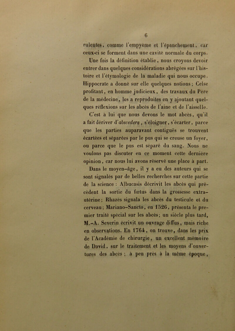 ruleutes, comme l’empyème et l’épanchement, car ceux-ci se forment dans une cavité normale du corps. Une fois la définition établie, nous croyons devoir entrer dans quelques considérations abrégées sur l’his- toire et l’étymologie de la maladie qui nous occupe. Hippocrate a donné sur elle quelques notions ; Celse profitant, en homme judicieux, des travaux du Père de la médecine, les a reproduites en y ajoutant quel- ques réflexions sur les abcès de l’aine et de l’aisselle. C’est à lui que nous devons le mot abcès, qu’il a fait dériver d ’abscedere , s’éloigner, s’écarter, parce que les parties auparavant contiguës se trouvent écartées et séparées par le pus qui se creuse un foyer, ou parce que le pus est séparé du sang. Nous ne voulons pas discuter en ce moment cette dernière opinion, car nous lui avons réservé une place à part. Dans le moyen-âge, il y a eu des auteurs qui se sont signalés par de belles recherches sur cette partie de la science : Albucasis décrivit les abcès qui pré- cèdent la sortie du fœtus dans la grossesse extra- utérine; Rhazès signala les abcès du testicule et du cerveau; Mariano-Sancto, en 1526, présenta le pre- mier traité spécial sur les abcès; un siècle plus tard, M.-A. Severin écrivit un ouvrage diffus, mais riche en observations. En 1764, on trouve, dans les prix de l’Académie de chirurgie, un excellent mémoire de David, sur le traitement et les moyens d’ouver- tures des abcès ; à peu près à la même époque,