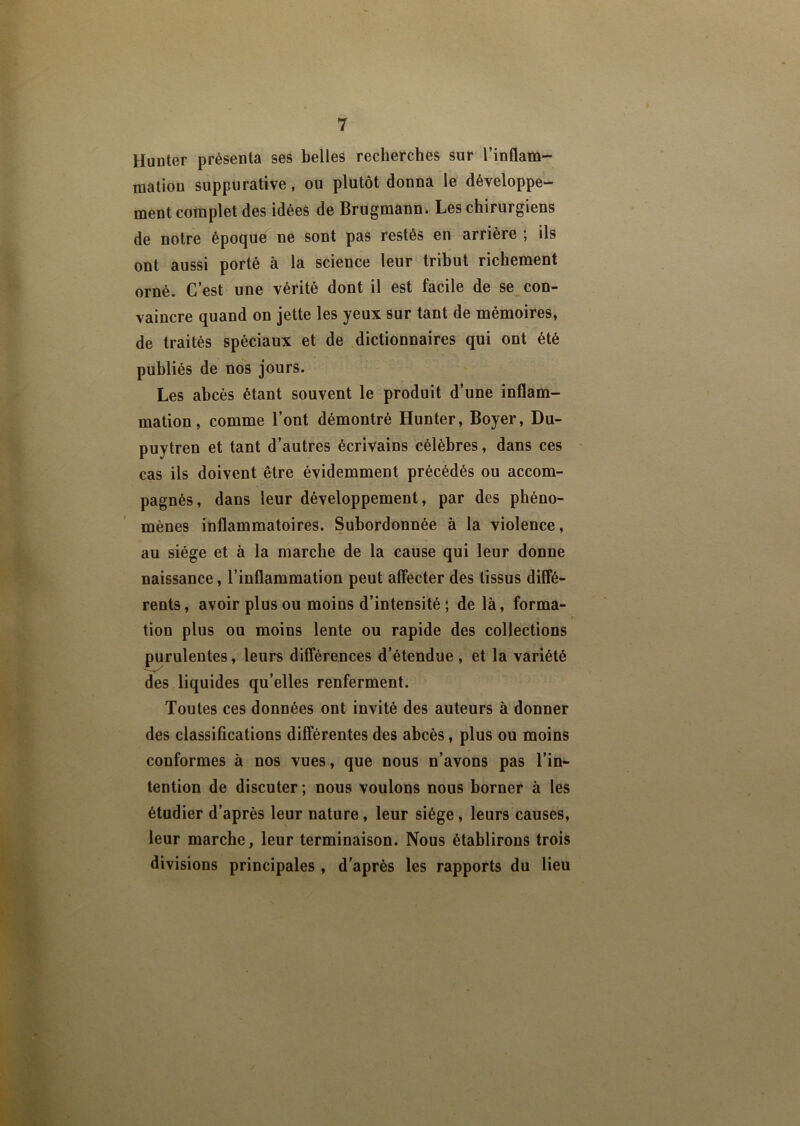 Hunter présenta ses belles recherches sur l’inflam- mation suppurative , ou plutôt donna le développe- ment complet des idées de Brugmann. Les chirurgiens de notre époque ne sont pas restés en arrière ; ils ont aussi porté à la science leur tribut richement orné. C’est une vérité dont il est facile de se con- vaincre quand on jette les yeux sur tant de mémoires, de traités spéciaux et de dictionnaires qui ont été publiés de nos jours. Les abcès étant souvent le produit d’une inflam- mation, comme l’ont démontré Hunter, Boyer, Du- puytren et tant d’autres écrivains célèbres, dans ces cas ils doivent être évidemment précédés ou accom- pagnés, dans leur développement, par des phéno- mènes inflammatoires. Subordonnée à la violence, au siège et à la marche de la cause qui leur donne naissance, l’inflammation peut affecter des tissus diffé- rents, avoir plus ou moins d’intensité ; de là, forma- tion plus ou moins lente ou rapide des collections purulentes, leurs différences d’étendue , et la variété des liquides qu’elles renferment. Toutes ces données ont invité des auteurs à donner des classifications différentes des abcès, plus ou moins conformes à nos vues, que nous n’avons pas l’in- tention de discuter; nous voulons nous borner à les étudier d’après leur nature, leur siège, leurs causes, leur marche, leur terminaison. Nous établirons trois divisions principales , d’après les rapports du lieu