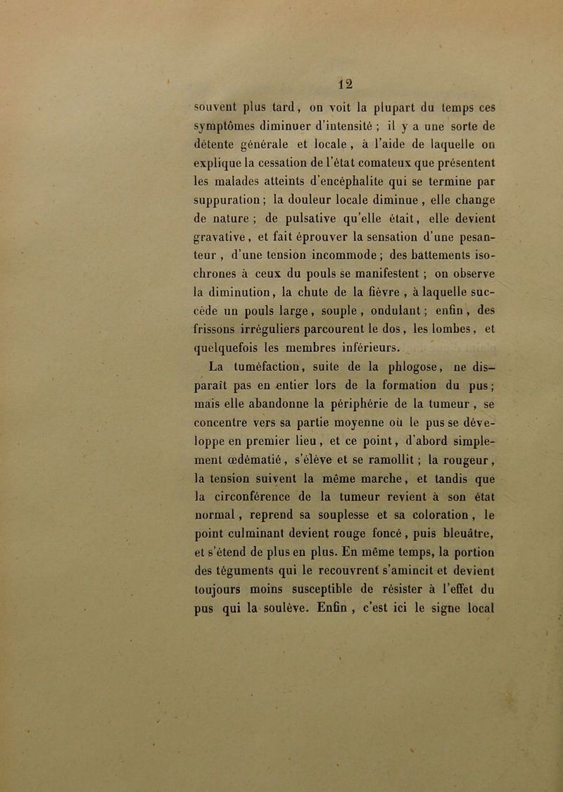 souvent plus tard, on voit la plupart du temps ces symptômes diminuer d’intensité ; il y a une sorte de détente générale et locale , à l’aide de laquelle on explique la cessation de l’état comateux que présentent les malades atteints d’encéphalite qui se termine par suppuration ; la douleur locale diminue , elle change de nature; de pulsative qu’elle était, elle devient gravative, et fait éprouver la sensation d’une pesan- teur , d’une tension incommode; des hattements iso- chrones à ceux du pouls se manifestent ; on observe la diminution, la chute de la fièvre , à laquelle suc- cède un pouls large, souple , ondulant ; enfin , des frissons irréguliers parcourent le dos, les lombes, et quelquefois les membres inférieurs. La tuméfaction, suite de la phlogose, ne dis- f paraît pas en entier lors de la formation du pus ; mais elle abandonne la périphérie de la tumeur , se concentre vers sa partie moyenne où le pusse déve- loppe en premier lieu, et ce point, d’abord simple- ment œdématié, s’élève et se ramollit ; la rougeur, la tension suivent la même marche, et tandis que la circonférence de la tumeur revient à son état normal, reprend sa souplesse et sa coloration, le point culminant devient rouge foncé, puis bleuâtre, et s’étend de plus en plus. En même temps, la portion des téguments qui le recouvrent s’amincit et devient toujours moins susceptible de résister à l’effet du pus qui la soulève. Enfin , c’est ici le signe local