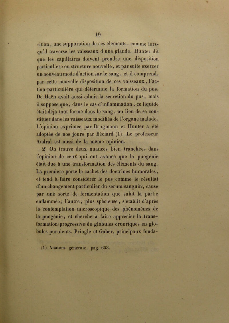 sitiou , une suppuration de ces éléments, comme lors- qu’il traverse les vaisseaux d’une glande. Hunter dit que les capillaires doivent prendre une disposition particulière ou structure nouvelle, et par suite exercer un nouveau mode d’action sur le sang, et il comprend, par cette nouvelle disposition de ces vaisseaux, l’ac- tion particulière qui détermine la formation du pus. De Haën avait aussi admis la sécrétion du pus; mais il suppose que, dans le cas d’inflammation , ce liquide était déjà tout formé dans le sang, au lieu de se con- stituer dans les vaisseaux modifiés de l’organe malade. L’opinion exprimée par Brugmanu et Hunter a été adoptée de nos jours par Bôclard (1). Le professeur Andral est aussi de la même opinion. 2° On trouve deux nuances bien tranchées dans l’opinion de ceux qui ont avancé que la puogénie était due à une transformation des éléments du sang. La première porte le cachet des doctrines humorales, et tend à faire considérer le pus comme le résultat d’un changement particulier du sérum sanguin, causé par une sorte de fermentation que subit la partie enflammée ; l’autre , plus spécieuse , s’établit d’après la contemplation microscopique des phénomènes de la puogénie, et cherche à faire apprécier la trans- formation progressive de globules cruoriques en glo- bules purulents. Pringle et Gaber, principaux fonda- (1) Ànatom. générale, pag. 653.