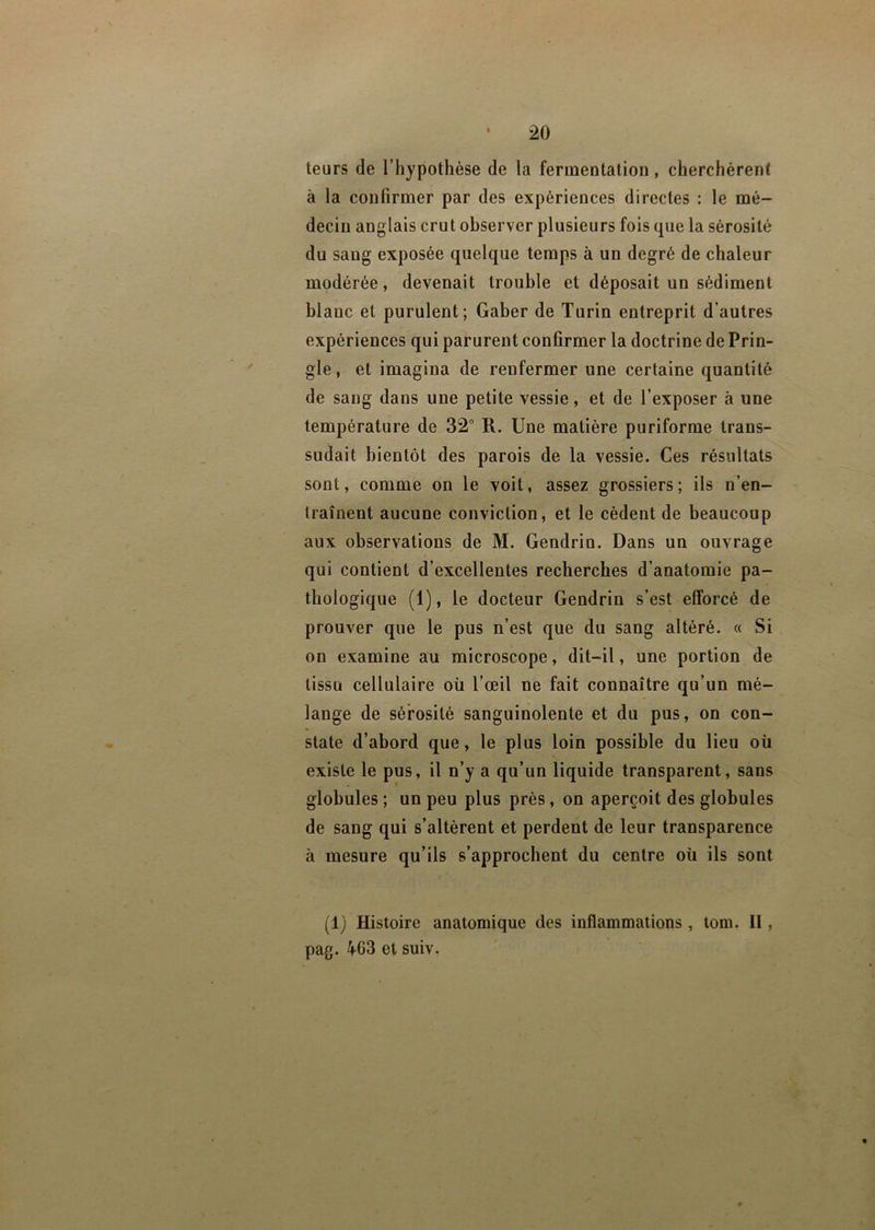 leurs de l’hypothèse de la fermentation, cherchèrent à la confirmer par des expériences directes : le mé- decin anglais crut observer plusieurs fois que la sérosité du sang exposée quelque temps à un degré de chaleur modérée, devenait trouble et déposait un sédiment blanc et purulent; Gaber de Turin entreprit d’autres expériences qui parurent confirmer la doctrine de Prin- gle, et imagina de renfermer une certaine quantité de sang dans une petite vessie, et de l’exposer à une température de 32° R. Une matière puriforme trans- sudait bientôt des parois de la vessie. Ces résultats sont, comme on le voit, assez grossiers; ils n’en- traînent aucune conviction, et le cèdent de beaucoup aux observations de M. Gendrin. Dans un ouvrage qui contient d’excellentes recherches d’anatomie pa- thologique (1), le docteur Gendrin s’est efforcé de prouver que le pus n’est que du sang altéré. « Si on examine au microscope, dit-il, une portion de tissu cellulaire où l’œil ne fait connaître qu’un mé- lange de sérosité sanguinolente et du pus, on con- state d’abord que, le plus loin possible du lieu où existe le pus, il n’y a qu’un liquide transparent, sans globules ; un peu plus près, on aperçoit des globules de sang qui s’altèrent et perdent de leur transparence à mesure qu’ils s’approchent du centre où ils sont (1) Histoire anatomique des inflammations, tom. II, pag. 463 et suiv.