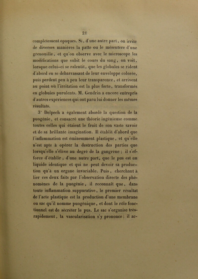 complètement opaques. Si, d’une autre part, on irrite de diverses manières la patte ou le mésentère d’une grenouille, et qu’on observe avec le microscope les modifications que subit le cours du sang, on voit, lorsque celui-ci se ralentit, que les globules se rident d’abord en se débarrassant de leur enveloppe colorée, puis perdent peu à peu leur transparence, et arrivent au point où l’irritation est la plus forte, transformés en globules purulents. M. Gendrin a encore entrepris d’autres expériences qui ont paru lui donner les mêmes résultats. 3° Delpech a également abordé la question de la puogénie, et consacré une théorie ingénieuse comme toutes celles qui étaient le fruit de son vaste savoir et de sa brillante imagination. Il établit d’abord que l’inflammation est éminemment plastique , et qu’elle n’est apte à opérer la destruction des parties que lorsqu’elle s’élève au degré de la gangrène ; il s’ef- force d’établir , d’une autre part, que le pus est un liquide identique et qui ne peut devoir sa produc- tion qu’à un organe invariable. Puis , cherchant à lier ces deux faits par l’observation directe des phé- nomènes de la puogénie , il reconnaît que, dans toute inflammation suppurative, le premier résultat de l’acte plastique est la production d’une membrane ou sac qu’il nomme puogénique, et dont le rôle fonc- tionnel est de sécréter le pus. Le sac s’organise très- rapidement , la vascularisation s’y prononce ; il ac-