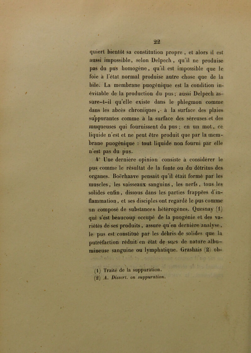 quiert bientôt sa constitution propre , et alors il est aussi impossible, selon Delpech, qu’il ne produise pas du pus homogène, qu’il est impossible que le foie à l’état normal produise autre chose que de la bile. La membrane puogénique est la condition in- évitable de la production du pus ; aussi Delpech as- sure-t-il qu’elle existe dans le phlegmon comme dans les abcès chroniques ,- à la surface des plaies suppurantes comme à la surface des séreuses et des muqueuses qui fournissent du pus ; en un mot, ce liquide n’est et ne peut être produit que par la mem- brane puogénique : tout liquide non fourni par elle n’est pas du pus. 4° Une dernière opinion consiste à considérer le pus comme le résultat de la fonte ou du détritus des organes. Boërhaave pensait qu’il était formé par les muscles, les vaisseaux sanguins , les nerfs , tous les solides enfin, dissous dans les parties frappées d’in- flammation , et ses disciples ont regardé le pus comme un composé de substances hétérogènes. Quesnay (1) qui s’est beaucoup occupé de la puogénie et des va- riétés de ses produits , assure qu’en dernière analyse , le pus est constitué par les débris de solides que la putréfaction réduit en état de sucs de nature albu- mineuse sanguine ou lymphatique. Grashais (2 ob- (1) Traité de la suppuration. (2) A. Dissert, on suppuration.