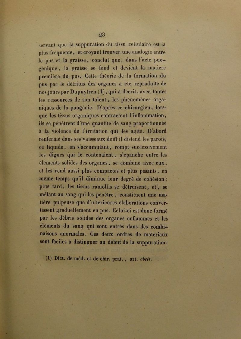 servant que la suppuration du tissu cellulaire est la plus fréquente, et croyant trouver une analogie entre le pus et la graisse, conclut que, dans l’acte puo- % génique, la graisse se fond et devient la matière première du pus. Cette théorie de la formation du pus par le détritus des organes a été reproduite de nos jours par Dupuytren (l),qui a décrit, avec toutes les ressources de son talent, les phénomènes orga- niques de la puogénie. D’après ce chirurgien, lors- que les tissus organiques contractent l’inflammation, ils se pénètrent d’une quantité de sang proportionnée à la violence de l’irritation qui les agite. D’abord renfermé dans ses vaisseaux dont il distend les parois, ce liquide, en s’accumulant, rompt successivement les digues qui le contenaient, s’épanche entre les éléments solides des organes, se combine avec eux, et les rend aussi plus compactes et plus pesants, en même temps qu’il diminue leur degré de cohésion ; plus tard, les tissus ramollis se détruisent, et, se mêlant au sang qui les pénètre , constituent une ma- tière pulpeuse que d’ultérieures élaborations conver- tissent graduellement en pus. Celui-ci est donc formé par les débris solides des organes enflammés et les éléments du sang qui sont entrés dans des combi- naisons anormales. Ces deux ordres de matériaux sont faciles à distinguer au début de la suppuration ; (1) Dict. de méd. et de chir. prat. , art. abcès. /