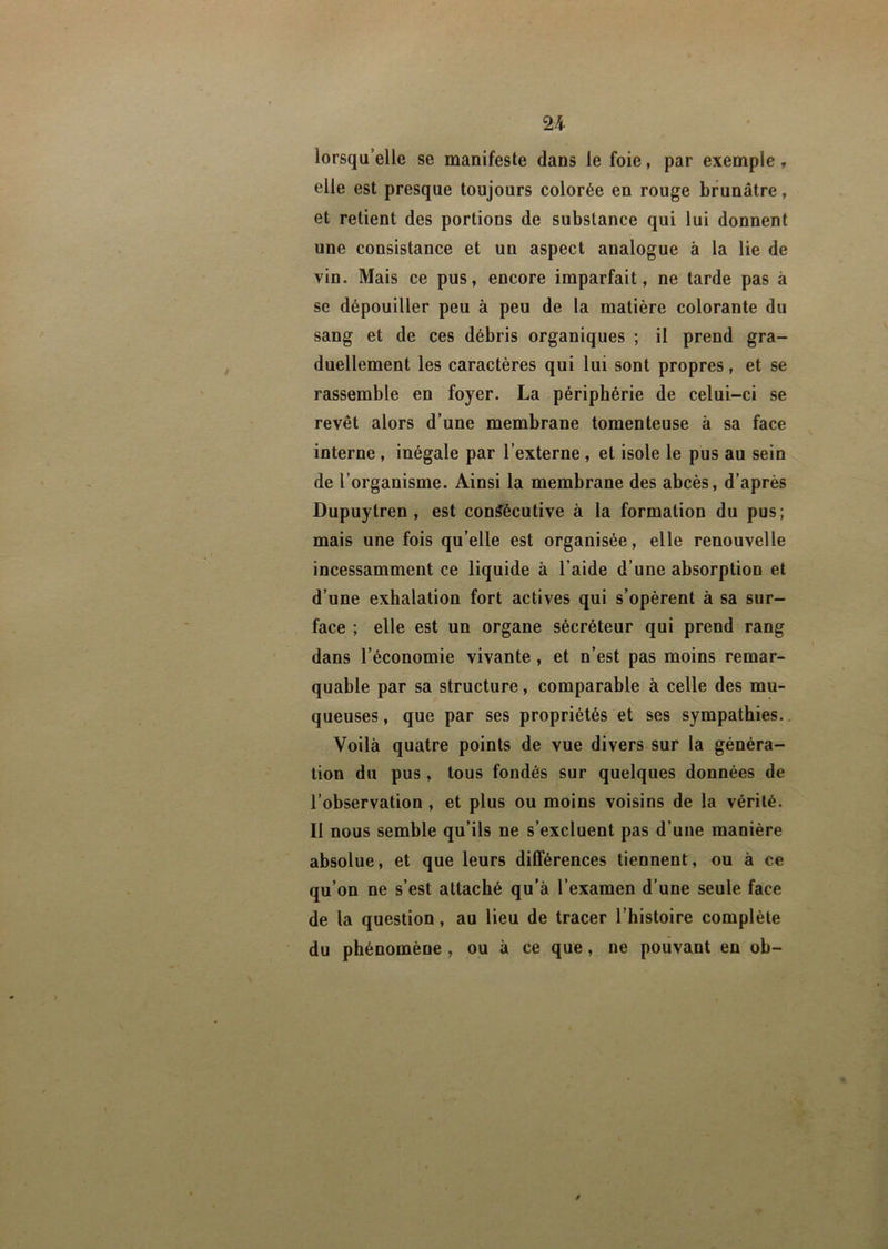 U lorsqu’elle se manifeste dans le foie, par exemple, elle est presque toujours colorée en rouge brunâtre, et retient des portions de substance qui lui donnent une consistance et un aspect analogue à la lie de vin. Mais ce pus, encore imparfait, ne tarde pas à se dépouiller peu à peu de la matière colorante du sang et de ces débris organiques ; il prend gra- duellement les caractères qui lui sont propres, et se rassemble en foyer. La périphérie de celui-ci se revêt alors d’une membrane tomenteuse à sa face interne , inégale par l’externe , et isole le pus au sein de l’organisme. Ainsi la membrane des abcès, d’après Dupuytren , est consécutive à la formation du pus; mais une fois qu’elle est organisée, elle renouvelle incessamment ce liquide à l’aide d’une absorption et d’une exhalation fort actives qui s’opèrent à sa sur- face ; elle est un organe sécréteur qui prend rang dans l’économie vivante, et n’est pas moins remar- quable par sa structure, comparable à celle des mu- queuses , que par ses propriétés et ses sympathies. Voilà quatre points de vue divers sur la généra- tion du pus, tous fondés sur quelques données de l’observation , et plus ou moins voisins de la vérité. 11 nous semble qu’ils ne s’excluent pas d’une manière absolue, et que leurs différences tiennent, ou à ce qu’on ne s’est attaché qu’à l’examen d’une seule face de la question, au lieu de tracer l’histoire complète du phénomène , ou à ce que, ne pouvant en ob- J