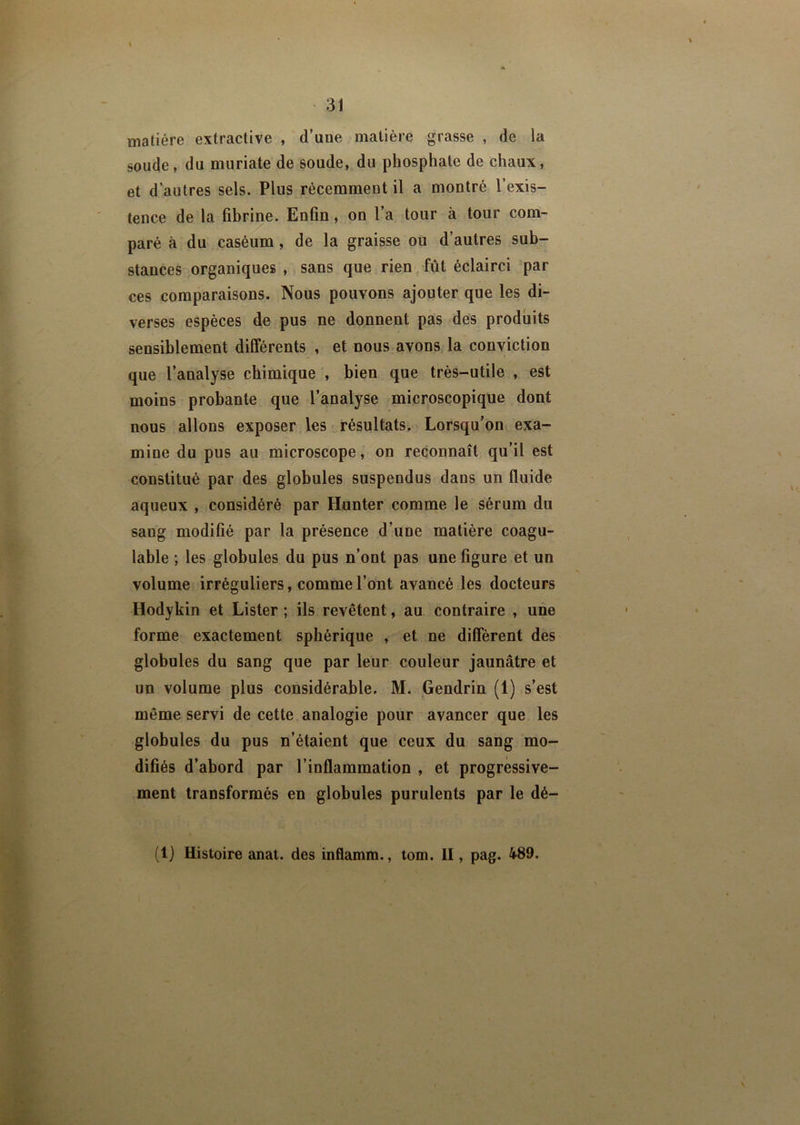 \ matière extractive , d’une matière grasse , de la soude, du muriate de soude, du phosphate de chaux, et d’autres sels. Plus récemment il a montré l’exis- tence de la fibrine. Enfin, on l’a tour à tour com- paré à du caséum , de la graisse ou d’autres sub- stances organiques , sans que rien fût éclairci par ces comparaisons. Nous pouvons ajouter que les di- verses espèces de pus ne donnent pas des produits sensiblement différents , et nous avons la conviction que l’analyse chimique , bien que très-utile , est moins probante que l’analyse microscopique dont nous allons exposer les résultats. Lorsqu’on exa- mine du pus au microscope, on reconnaît qu’il est constitué par des globules suspendus dans un fluide aqueux , considéré par Hunter comme le sérum du sang modifié par la présence d’une matière coagu- lable ; les globules du pus n’ont pas une figure et un volume irréguliers, comme l’ont avancé les docteurs Hodykin et Lister ; ils revêtent, au contraire , une forme exactement sphérique , et ne diffèrent des globules du sang que par leur couleur jaunâtre et un volume plus considérable. M. Gendrin (1) s’est même servi de cette analogie pour avancer que les globules du pus n’étaient que ceux du sang mo- difiés d’abord par l’inflammation , et progressive- ment transformés en globules purulents par le dé- (1} Histoire anat. des inflamm., tom. II, pag. 489.