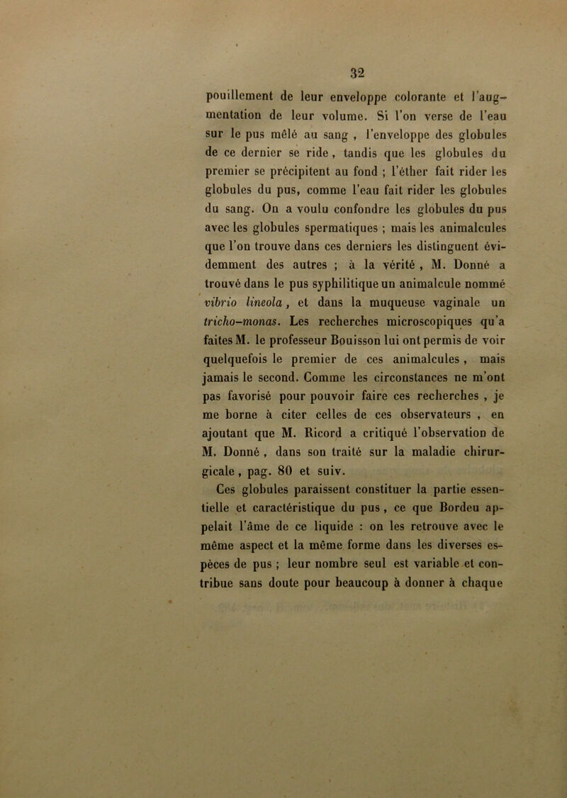 pouillement de leur enveloppe colorante et l’aug- mentation de leur volume. Si l’on verse de l’eau sur le pus mêlé au sang , l’enveloppe des globules de ce dernier se ride, tandis que les globules du premier se précipitent au fond ; l’éther fait rider les globules du pus, comme l’eau fait rider les globules du sang. On a voulu confondre les globules du pus avec les globules spermatiques ; mais les animalcules que l’on trouve dans ces derniers les distinguent évi- demment des autres ; à la vérité , M. Donné a trouvé dans le pus syphilitique un animalcule nommé / iribrio lineola, et dans la muqueuse vaginale un tricho-monas. Les recherches microscopiques qu’a faites M. le professeur Bouisson lui ont permis de voir quelquefois le premier de ces animalcules , mais jamais le second. Comme les circonstances ne m’ont pas favorisé pour pouvoir faire ces recherches , je me borne à citer celles de ces observateurs , en ajoutant que M. Ricord a critiqué l’observation de M. Donné , dans son traité sur la maladie chirur- gicale , pag. 80 et suiv. Ces globules paraissent constituer la partie essen- tielle et caractéristique du pus, ce que Bordeu ap- pelait l’âme de ce liqu ide : on les retrouve avec le même aspect et la même forme dans les diverses es- pèces de pus ; leur nombre seul est variable et con- tribue sans doute pour beaucoup à donner à chaque