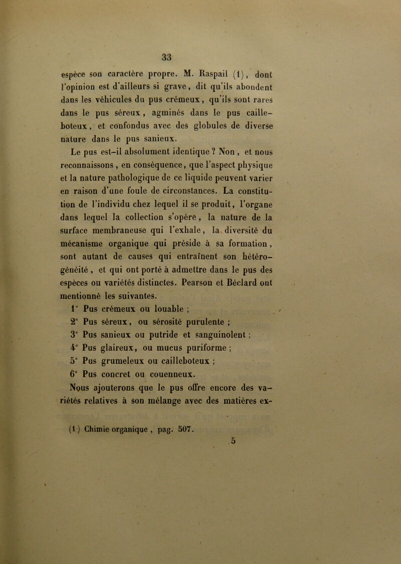 espèce son caractère propre. M. Raspail (i), dont l’opinion est d’ailleurs si grave, dit qu’ils abondent dans les véhicules du pus crémeux, qu’ils sont rares dans le pus séreux, agminés dans le pus caille- boteux, et confondus avec des globules de diverse nature dans le pus sanieux. Le pus est-il absolument identique ? Non , et nous reconnaissons , en conséquence, que l’aspect physique et la nature pathologique de ce liquide peuvent varier en raison d’une foule de circonstances. La constitu- tion de l’individu chez lequel il se produit, l’organe dans lequel la collection s’opère, la nature de la surface membraneuse qui l’exhale, la diversité du mécanisme organique qui préside à sa formation, sont autant de causes qui entraînent son hétéro- généité , et qui ont porté à admettre dans le pus des espèces ou variétés distinctes. Pearson et Béclard ont mentionné les suivantes. 1° Pus crémeux ou louable ; 2° Pus séreux, ou sérosité purulente ; 3° Pus sanieux ou putride et sanguinolent ; 4-° Pus glaireux, ou mucus puriforme ; 5° Pus grumeleux ou cailleboteux ; 6° Pus concret ou couenneux. Nous ajouterons que le pus offre encore des va- riétés relatives à son mélange avec des matières ex- 5 (1) Chimie organique , pag. 507.