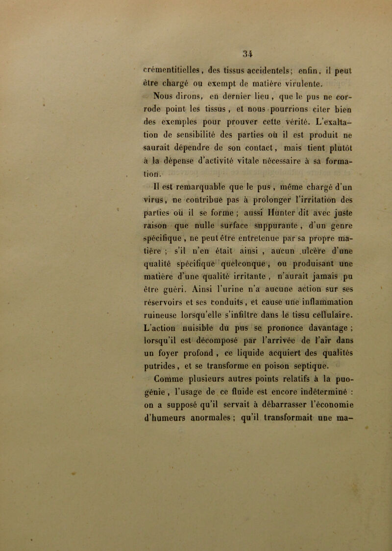 crémentitielles, des tissus accidentels; enfin, il peut être chargé ou exempt de matière virulente. Nous dirons, eu dernier lieu , que le pus ne cor- rode point les tissus, et nous pourrions citer bien des exemples pour prouver cette vérité. L’exalta- tion de sensibilité des parties où il est produit ne saurait dépendre de son contact, mais tient plutôt à la dépense d’activité vitale nécessaire à sa forma- tion. Il est remarquable que le pus, même chargé d’un virus, ne contribue pas à prolonger l’irritation des parties ou il se forme ; aussi Hunter dit avec juste raison que nulle surface suppurante, d’un genre spécifique , ne peut être entretenue par sa propre ma- tière ; s’il n’en était ainsi , aucun .ulcère d’une qualité spécifique quelconque, ou produisant une matière d’une qualité irritante , n’aurait jamais pu être guéri. Ainsi l’urine n’a aucune action sur ses réservoirs et ses conduits, et cause une inflammation ruineuse lorsqu’elle s’infiltre dans le tissu cellulaire. L’action nuisible du pus se prononce davantage ; lorsqu’il est décomposé par l’arrivée de l’air dans un foyer profond , ce liquide acquiert des qualités putrides, et se transforme en poison septique. Comme plusieurs autres points relatifs à la puo- génie, l’usage de ce fluide est encore indéterminé : on a supposé qu’il servait à débarrasser l’économie d’humeurs anormales ; qu’il transformait une ma-
