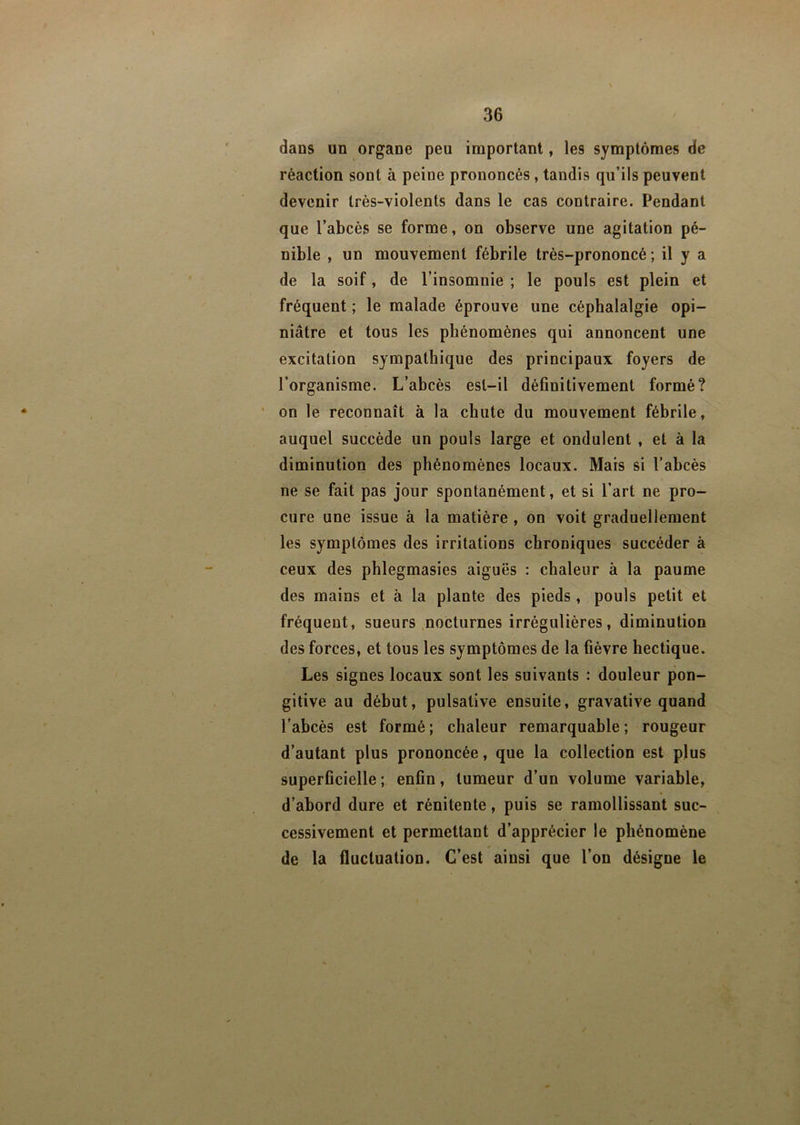 \ dans un organe peu important, les symptômes de réaction sont à peine prononcés , tandis qu’ils peuvent devenir très-violents dans le cas contraire. Pendant que l’abcès se forme, on observe une agitation pé- nible , un mouvement fébrile très-prononcé ; il y a de la soif, de l’insomnie ; le pouls est plein et fréquent ; le malade éprouve une céphalalgie opi- niâtre et tous les phénomènes qui annoncent une excitation sympathique des principaux foyers de l’organisme. L’abcès est-il définitivement formé? on le reconnaît à la chute du mouvement fébrile, auquel succède un pouls large et ondulent , et à la diminution des phénomènes locaux. Mais si l’abcès ne se fait pas jour spontanément, et si l’art ne pro- cure une issue à la matière , on voit graduellement les symptômes des irritations chroniques succéder à ceux des phlegmasies aiguës : chaleur à la paume des mains et à la plante des pieds, pouls petit et fréquent, sueurs nocturnes irrégulières, diminution des forces, et tous les symptômes de la fièvre hectique. Les signes locaux sont les suivants : douleur pon- gitive au début, pulsative ensuite, gravative quand l’abcès est formé; chaleur remarquable; rougeur d’autant plus prononcée, que la collection est plus superficielle; enfin, tumeur d’un volume variable, d’abord dure et rénitente, puis se ramollissant suc- cessivement et permettant d’apprécier le phénomène de la fluctuation. C’est ainsi que l’on désigne le