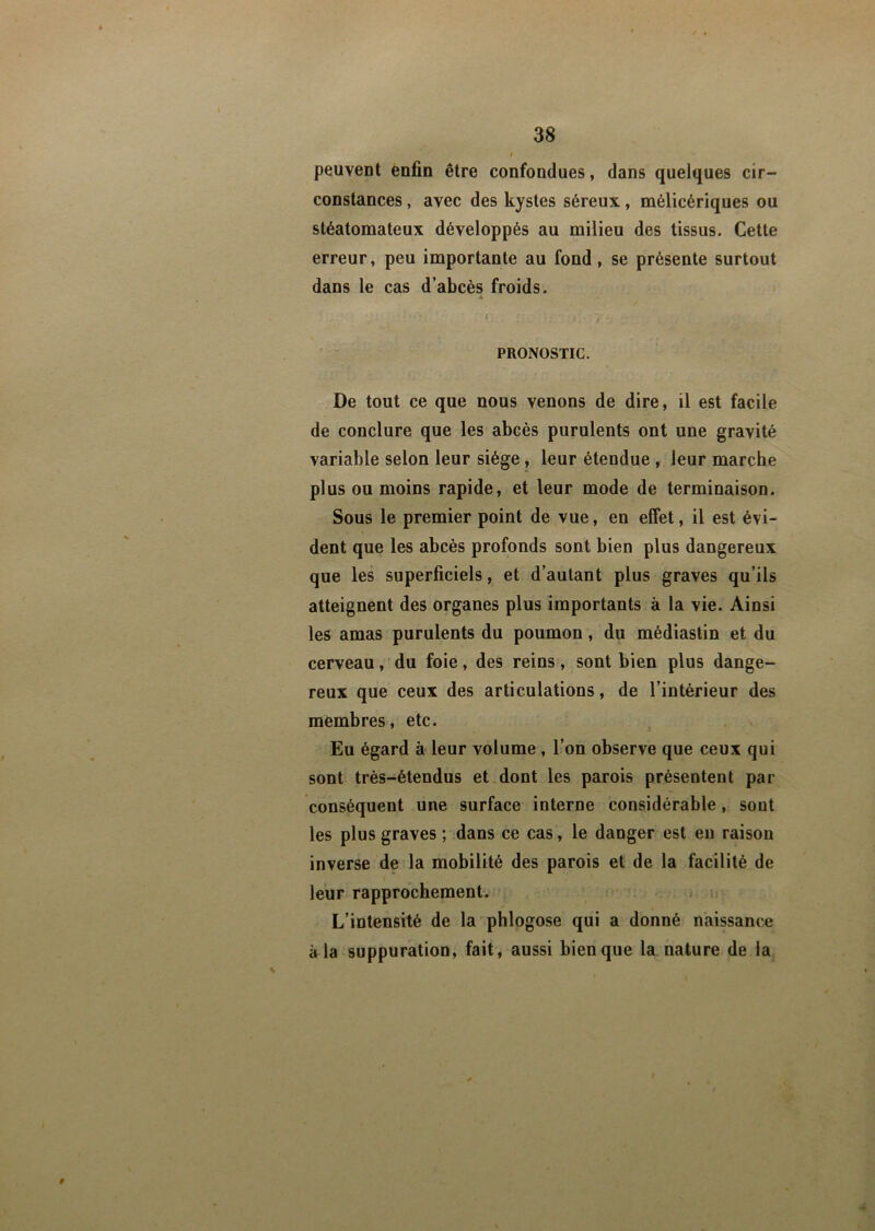 peuvent enfin être confondues, dans quelques cir- constances , avec des kystes séreux, mélicériques ou stéatomateux développés au milieu des tissus. Cette erreur, peu importante au fond, se présente surtout dans le cas d’abcès froids. ' ' ' ' ' i < \t : i . y. PRONOSTIC. De tout ce que nous venons de dire, il est facile de conclure que les abcès purulents ont une gravité variable selon leur siège, leur étendue , leur marche plus ou moins rapide, et leur mode de terminaison. Sous le premier point de vue, en effet, il est évi- dent que les abcès profonds sont bien plus dangereux que les superficiels, et d’autant plus graves qu’ils atteignent des organes plus importants à la vie. Ainsi les amas purulents du poumon, du médiastin et du cerveau, du foie, des reins, sont bien plus dange- reux que ceux des articulations, de l’intérieur des membres, etc. Eu égard à leur volume , l’on observe que ceux qui sont très-étendus et dont les parois présentent par conséquent une surface interne considérable, sont les plus graves ; dans ce cas, le danger est en raison inverse de la mobilité des parois et de la facilité de leur rapprochement. L’intensité de la phlogose qui a donné naissance à la suppuration, fait, aussi bien que la nature de la