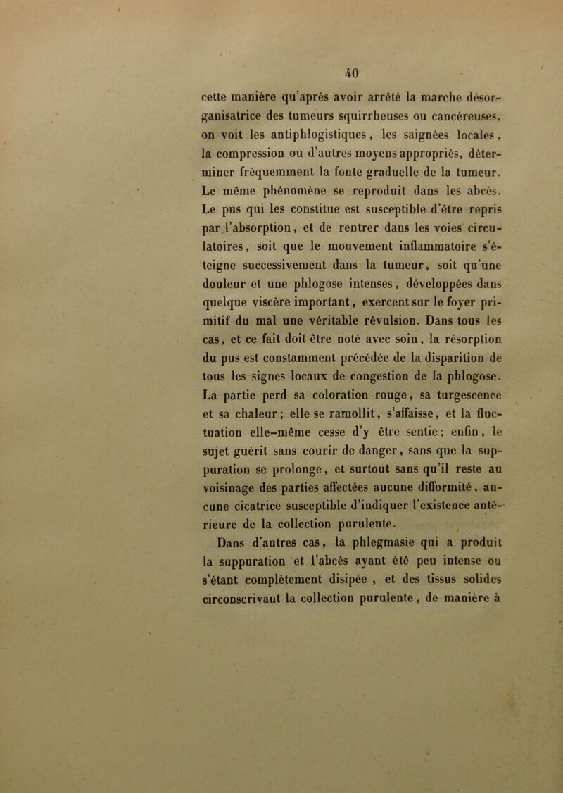 cette manière qu’après avoir arrêté la marche désor- ganisatrice des tumeurs squirrheuses ou cancéreuses, on voit les antiphlogistiques, les saignées locales, la compression ou d’autres moyens appropriés, déter- miner fréquemment la fonte graduelle de la tumeur. Le même phénomène se reproduit dans les abcès. Le pus qui les constitue est susceptible d’être repris par l’absorption, et de rentrer dans les voies circu- latoires, soit que le mouvement inflammatoire s’é- teigne successivement dans la tumeur, soit qu’une douleur et une phlogose intenses, développées dans quelque viscère important, exercent sur le foyer pri- mitif du mal une véritable révulsion. Dans tous les cas, et ce fait doit être noté avec soin, la résorption du pus est constamment précédée de la disparition de tous les signes locaux de congestion de la phlogose. La partie perd sa coloration rouge, sa turgescence et sa chaleur ; elle se ramollit, s’affaisse, et la fluc- tuation elle-même cesse d’y être sentie ; enfin, le sujet guérit sans courir de danger, sans que la sup- puration se prolonge, et surtout sans qu’il reste au voisinage des parties affectées aucune difformité, au- cune cicatrice susceptible d’indiquer l’existence anté- rieure de la collection purulente. Dans d’autres cas, la phlegmasie qui a produit la suppuration et l’abcès ayant été peu intense ou s’étant complètement disipée , et des tissus solides circonscrivant la collection purulente, de manière à