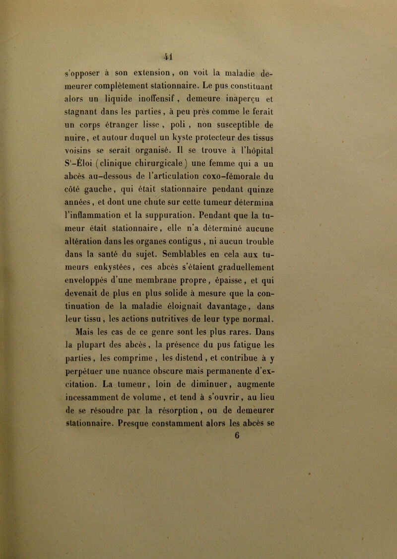 s’opposer à son extension, on voit la maladie de- meurer complètement stationnaire. Le pus constituant alors un liquide inoffensif, demeure inaperçu et stagnant dans les parties, à peu près comme le ferait un corps étranger lisse , poli , non susceptible de nuire, et autour duquel un kyste protecteur des tissus voisins se serait organisé. Il se trouve à l’hôpital S'-Éloi (clinique chirurgicale) une femme qui a un abcès au-dessous de l’articulation coxo-fémorale du côté gauche, qui était stationnaire pendant quinze années, et dont une chute sur cette tumeur détermina l’inflammation et la suppuration. Pendant que la tu- meur était stationnaire, elle n’a déterminé aucune altération dans les organes contigus , ni aucun trouble dans la santé du sujet. Semblables en cela aux tu- meurs enkystées, ces abcès s’étaient graduellement enveloppés d’une membrane propre, épaisse, et qui devenait de plus en plus solide à mesure que la con- tinuation de la maladie éloignait davantage, dans leur tissu, les actions nutritives de leur type normal. Mais les cas de ce genre sont les plus rares. Dans la plupart des abcès, la présence du pus fatigue les parties, les comprime , les distend , et contribue à y perpétuer une nuance obscure mais permanente d’ex- citation. La tumeur, loin de diminuer, augmente incessamment de volume, et tend à s’ouvrir, au lieu de se résoudre par la résorption, ou de demeurer stationnaire. Presque constamment alors les abcès se 6