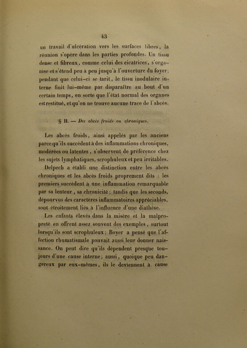 un travail d’ulcération vers les surfaces libres, la réunion s’opère dans les parties profondes. Un tissu dense et fibreux, comme celui des cicatrices, s’orga- nise et s’étend peu à peu jusqu’à l’ouverture du foyer; pendant que celui-ci se tarit, le tissu inodulaire in- terne finit lui-même par disparaître au bout d’un certain temps, en sorte que l’état normal des organes est restitué, et qu’on ne trouve aucune trace de l’abcès. § H. — Des abcès froids ou chroniques. : a'.' v: ' : » , Les abcès froids, ainsi appelés par les anciens parce qu’ils succèdent à des inflammations chroniques, modérées ou latentes , s’observent de préférence chez les sujets lymphatiques, scrophuleuxetpeu irritables. Delpech a établi une distinction entre les abcès chroniques et les abcès froids proprement dits : les premiers succèdent à une inflammation remarquable par sa lenteur , sa chronicité ; tandis que les seconds, dépourvus des caractères inflammatoires appréciables, sont étroitement liés à l’influence d’une diathèse. * * ' • y\â v Les enfants élevés dans la misère et la malpro- preté en offrent assez souvent des exemples, surtout lorsqu’ils sont scrophuleux; Boyer a pensé que l’af- fection rhumatismale pouvait aussi leur donner nais- sance. On peut dire qu’ils dépendent presque tou- jours d’une cause interne; aussi, quoique peu dan- gereux par eux-mêmes, ils le deviennent à cause