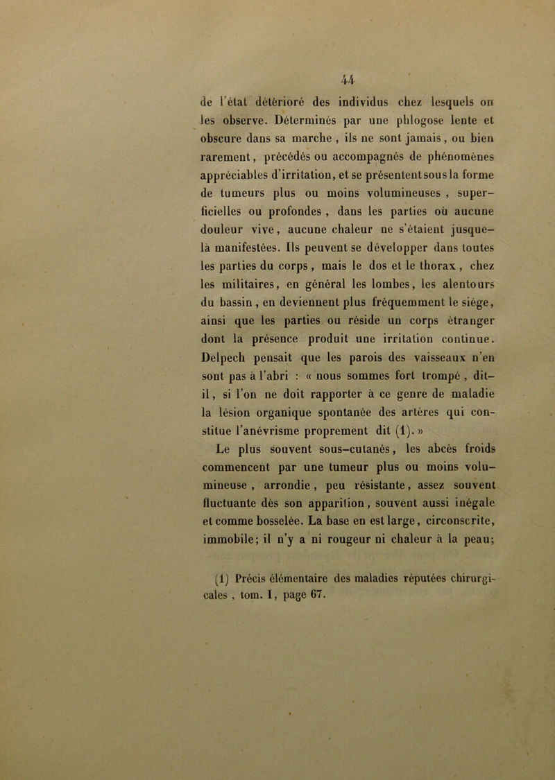 de l’état détérioré des individus chez lesquels on les observe. Déterminés par une phlogose lente et obscure dans sa marche , ils ne sont jamais, ou bien rarement, précédés ou accompagnés de phénomènes appréciables d’irritation, et se présentent sous la forme de tumeurs plus ou moins volumineuses , super- ficielles ou profondes , dans les parties où aucune douleur vive, aucune chaleur ne s’étaient jusque- là manifestées. Ils peuvent se développer dans toutes les parties du corps , mais le dos et le thorax , chez les militaires, en général les lombes, les alentours du bassin , en deviennent plus fréquemment le siège, ainsi que les parties ou réside un corps étranger dont la présence produit une irritation continue. Delpech pensait que les parois des vaisseaux n’en sont pas à l’abri : « nous sommes fort trompé , dit- il , si l’on ne doit rapporter à ce genre de maladie la lésion organique spontanée des artères qui con- stitue l’anévrisme proprement dit (1).» Le plus souvent sous-cutanés, les abcès froids commencent par une tumeur plus ou moins volu- mineuse , arrondie, peu résistante, assez souvent fluctuante dès son apparition, souvent aussi inégale et comme bosselée. La base en est large, circonscrite, immobile; il n’y a ni rougeur ni chaleur à la peau; (1) Précis élémentaire des maladies réputées chirurgi- cales , tom. I, page 67.