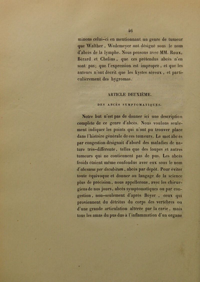 40 i minons celui-ci en mentionnant un genre de tumeur que Walther , Wedemeyer ont désigné sous le nom d’abcès de la lymphe. Nous pensons avec MM. Roux, Bérard et Chelius , que ces prétendus abcès n’en sont pas; que l’expression est impropre, et que les auteurs n’ont décrit que les kystes séreux , et parti- culièrement des hygromas. ✓ ARTICLE DEUXIÈME. DES ABCÈS SYMPTOMATIQUES. . r ( ■ ' ; I Notre but n’est pas de donner ici une description complète de ce genre d’abcès. Nous voulons seule- ment indiquer les points qui n’ont pu trouver place dans l’histoire générale de ces tumeurs. Le mot abc ès par congestion désignait d’abord des maladies de na- ture très-différente, telles que des loupes .et autres tumeurs qui ne contiennent pas de pus. Les abcès froids étaient même confondus avec eux sous le nom d’abcessus per decubitum , abcès par dépôt. Pour éviter toute équivoque et donner au langage de la science plus de précision, nous appellerons, avec les chirur- giens de nos jours, abcès symptomatiques ou par con- gestion , non-seulement d’après Boyer , ceux qui proviennent du détritus du corps des vertèbres ou d’une grande articulation altérée par la carie , mais tous les amas du pus dus à l’inflammation d’un organe
