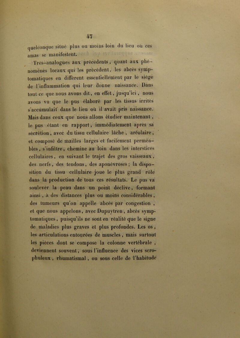 quelconque situé plus ou moins loin du lieu où ces amas se manifestent. Très-analogues aux précédents, quant aux phé- nomènes locaux qui les précèdent, les abcès symp- tomatiques en diffèrent essentiellement par le siège de l’inflammation qui leur donne naissance. Dans tout ce que nous avons dit, en effet, jusqu’ici, nous avons vu que le pus élaboré par lés tissus irrités s’accumulait dans le lieu où il avait pris naissance. Mais dans ceux que nous allons étudier maintenant, le pus étant en rapport, immédiatement après sa sécrétion, avec du tissu cellulaire lâche , aréolairè, et composé de mailles larges et facilement perméa- r f blés, s’infiltre, chemine au loin dans les interstices cellulaires, en suivant le trajet des gros vaisseaux, des nerfs, des tendons, des aponévroses ; la dispo- sition du tissu cellulaire joue le plus grand rôle dans la production de tous ces résultats. Le pus va soulever la peau dans un point déclive, formant ainsi , à des distances plus ou moins considérables, des tumeurs qu’on appelle abcès par congestion , et que nous appelons, avec Dupuytren, abcès symp- tomatiques , puisqu’ils ne sont en réalité que le signe de maladies plus graves et plus profondes. Les os, les articulations entourées de muscles, mais surtout les pièces dont se compose la colonne vertébrale , deviennent souvent, sous l’influence des vices scro- phuleux , rhumatismal, ou sous celle de l’habitude