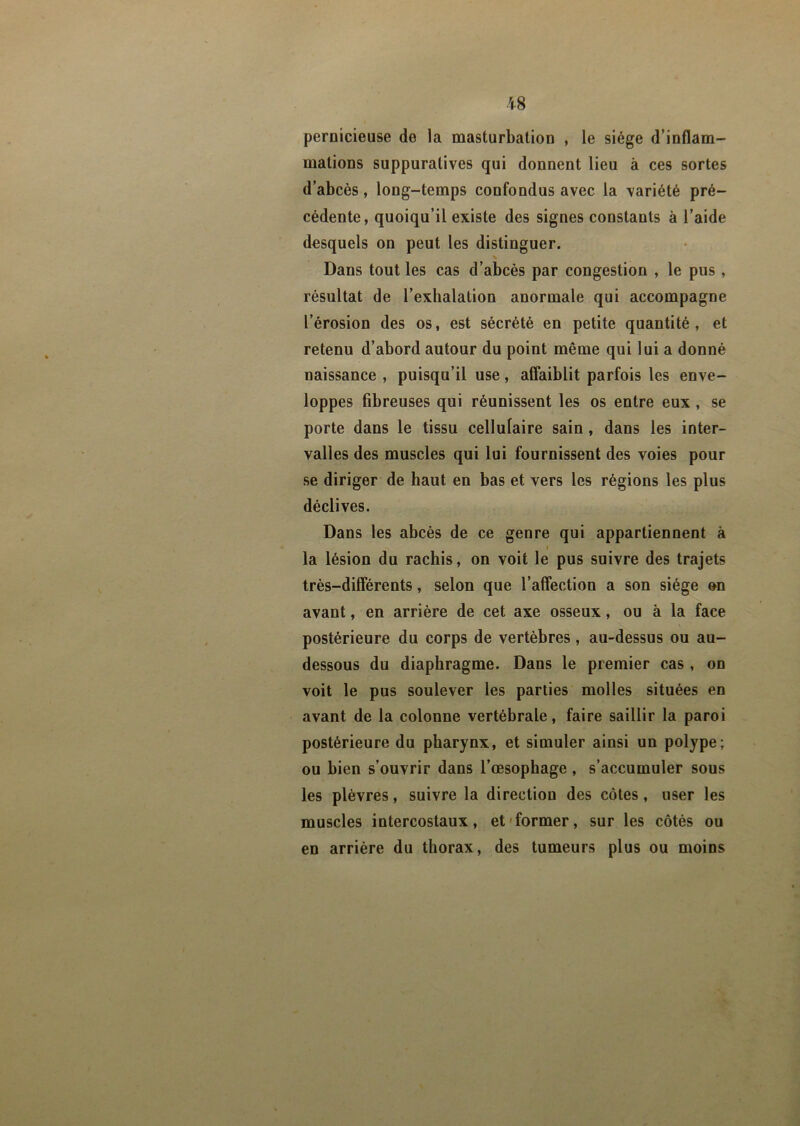 $8 pernicieuse de la masturbation , le siège d’inflam- mations suppuratives qui donnent lieu à ces sortes d’abcès, long-temps confondus avec la variété pré- cédente, quoiqu’il existe des signes constants à l’aide desquels on peut les distinguer. s Dans tout les cas d’abcès par congestion , le pus , résultat de l’exhalation anormale qui accompagne l’érosion des os, est sécrété en petite quantité , et retenu d’abord autour du point même qui lui a donné naissance , puisqu’il use, affaiblit parfois les enve- loppes fibreuses qui réunissent les os entre eux , se porte dans le tissu cellulaire sain, dans les inter- valles des muscles qui lui fournissent des voies pour se diriger de haut en bas et vers les régions les plus déclives. Dans les abcès de ce genre qui appartiennent à i la lésion du rachis, on voit le pus suivre des trajets très-différents, selon que l’affection a son siège on avant, en arrière de cet axe osseux, ou à la face postérieure du corps de vertèbres, au-dessus ou au- dessous du diaphragme. Dans le premier cas , on voit le pus soulever les parties molles situées en avant de la colonne vertébrale, faire saillir la paroi postérieure du pharynx, et simuler ainsi un polype; ou bien s’ouvrir dans l’œsophage , s’accumuler sous les plèvres, suivre la direction des côtes, user les muscles intercostaux, et former, sur les côtés ou en arrière du thorax, des tumeurs plus ou moins