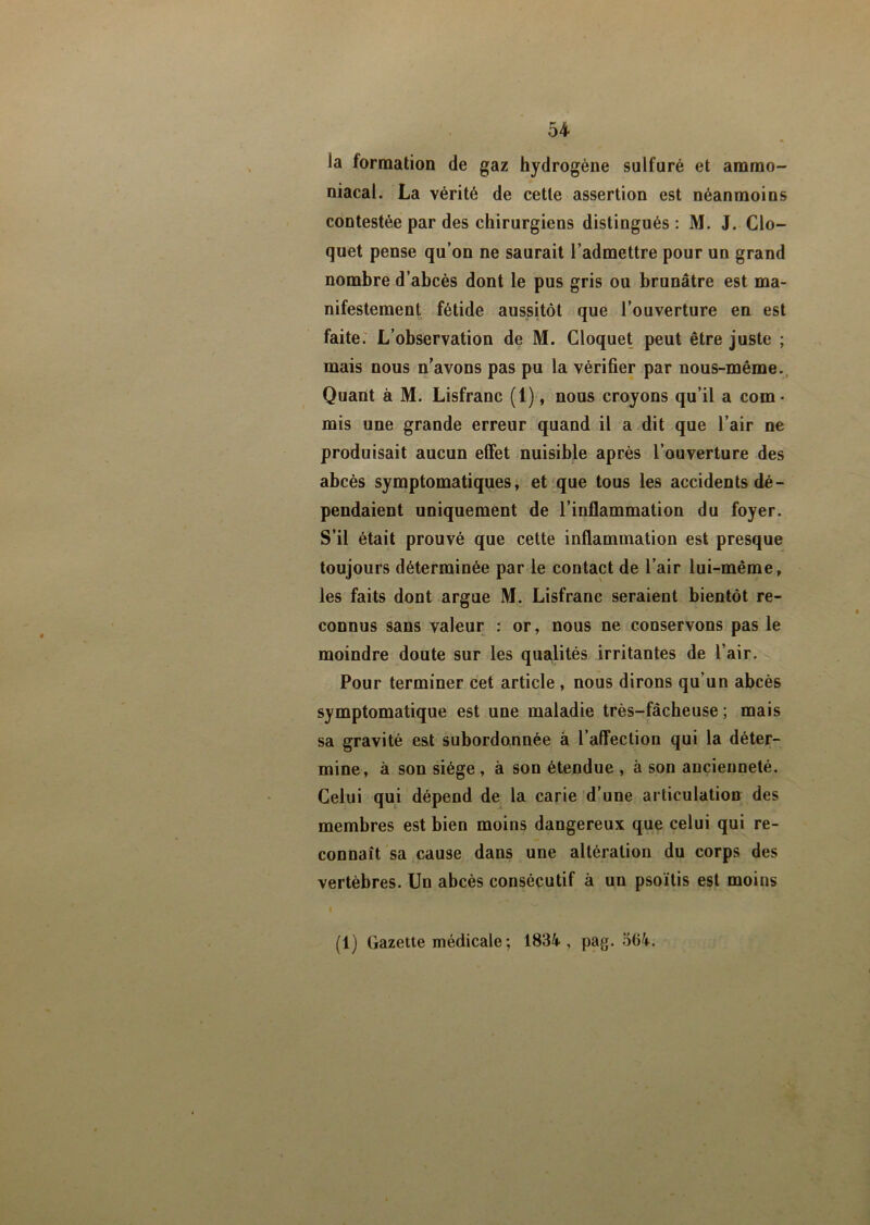 la formation de gaz hydrogène sulfuré et ammo- niacal. La vérité de cette assertion est néanmoins contestée par des chirurgiens distingués : M. J. Clo- quet pense qu’on ne saurait l’admettre pour un grand nombre d’abcès dont le pus gris ou brunâtre est ma- nifestement fétide aussitôt que l’ouverture en est faite. L’observation de M. Cloquet peut être juste ; mais nous n’avons pas pu la vérifier par nous-même. Quant à M. Lisfranc (1), nous croyons qu’il a com- mis une grande erreur quand il a dit que l’air ne produisait aucun effet nuisible après l’ouverture des abcès symptomatiques, et que tous les accidents dé- pendaient uniquement de l’inflammation du foyer. S’il était prouvé que cette inflammation est presque toujours déterminée par le contact de l’air lui-même, les faits dont argue M. Lisfranc seraient bientôt re- connus sans valeur : or, nous ne conservons pas le moindre doute sur les qualités irritantes de l’air. Pour terminer cet article , nous dirons qu’un abcès symptomatique est une maladie très-fâcheuse ; mais sa gravité est subordonnée à l’affection qui la déter- mine, à son siège, à son étendue , à son ancienneté. Celui qui dépend de la carie d’une articulation des membres est bien moins dangereux que celui qui re- connaît sa cause dans une altération du corps des vertèbres. Un abcès consécutif à un psoïtis est moins (1) Gazette médicale ; 1834, pag. 564.