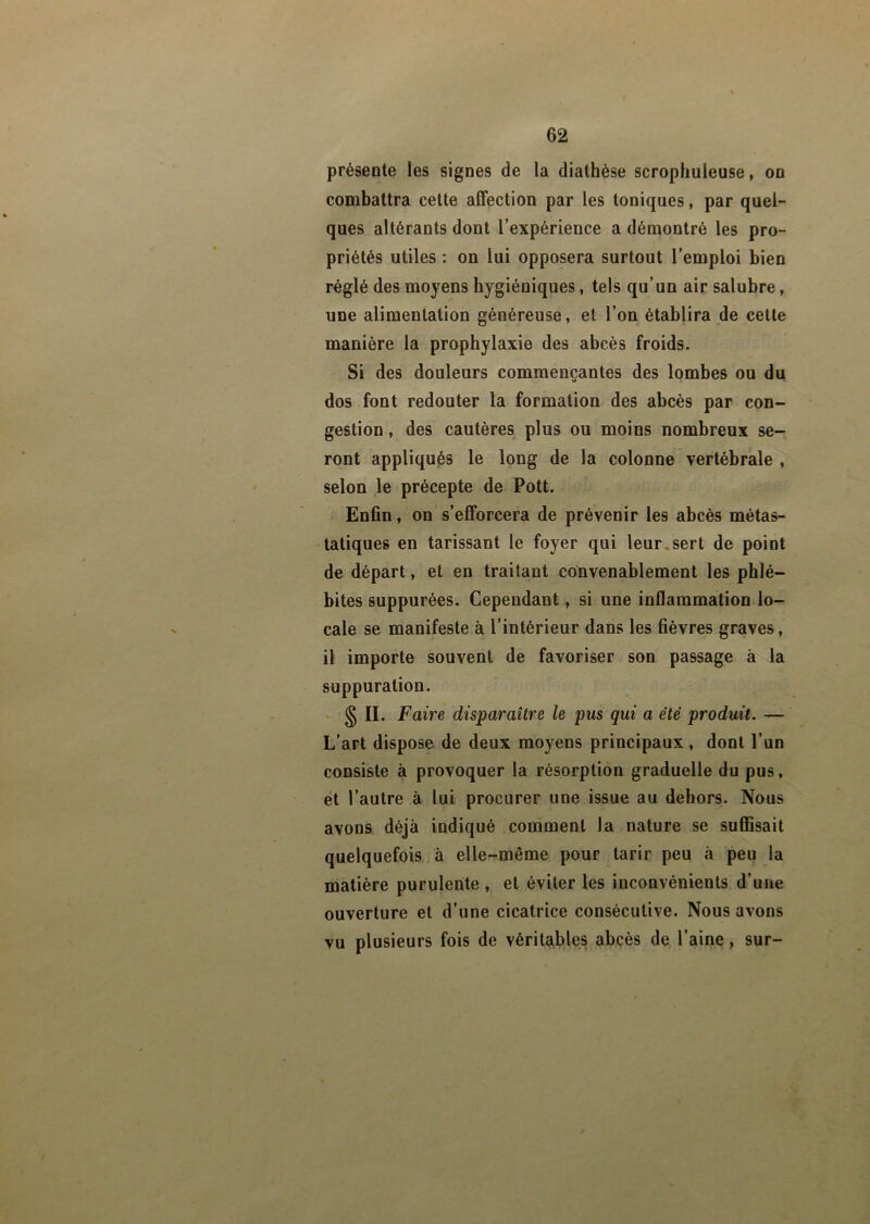 présente les signes de la diathèse scrophuieuse, on combattra cette affection par les toniques, par quel- ques altérants dont l’expérience a démontré les pro- priétés utiles : on lui opposera surtout l’emploi bien réglé des moyens hygiéniques, tels qu’un air salubre, une alimentation généreuse, et l’on établira de cette manière la prophylaxie des abcès froids. Si des douleurs commençantes des lombes ou du dos font redouter la formation des abcès par con- gestion , des cautères plus ou moins nombreux se- ront appliqués le long de la colonne vertébrale , selon le précepte de Pott. Enfin, on s’efforcera de prévenir les abcès métas- tatiques en tarissant le foyer qui leur.sert de point de départ, et en traitant convenablement les phlé- bites suppurées. Cependant, si une inflammation lo- cale se manifeste à l’intérieur dans les fièvres graves, il importe souvent de favoriser son passage à la suppuration. s n. Faire disparaître le pus qui a été produit. — L’art dispose de deux moyens principaux , dont l’un consiste à provoquer la résorption graduelle du pus, et l’autre à lui procurer une issue au dehors. Nous avons déjà indiqué comment la nature se suffisait quelquefois à elle-même pour tarir peu à peu la matière purulente , et éviter les inconvénients d’une ouverture et d’une cicatrice consécutive. Nous avons vu plusieurs fois de véritables abcès de l’aine, sur-