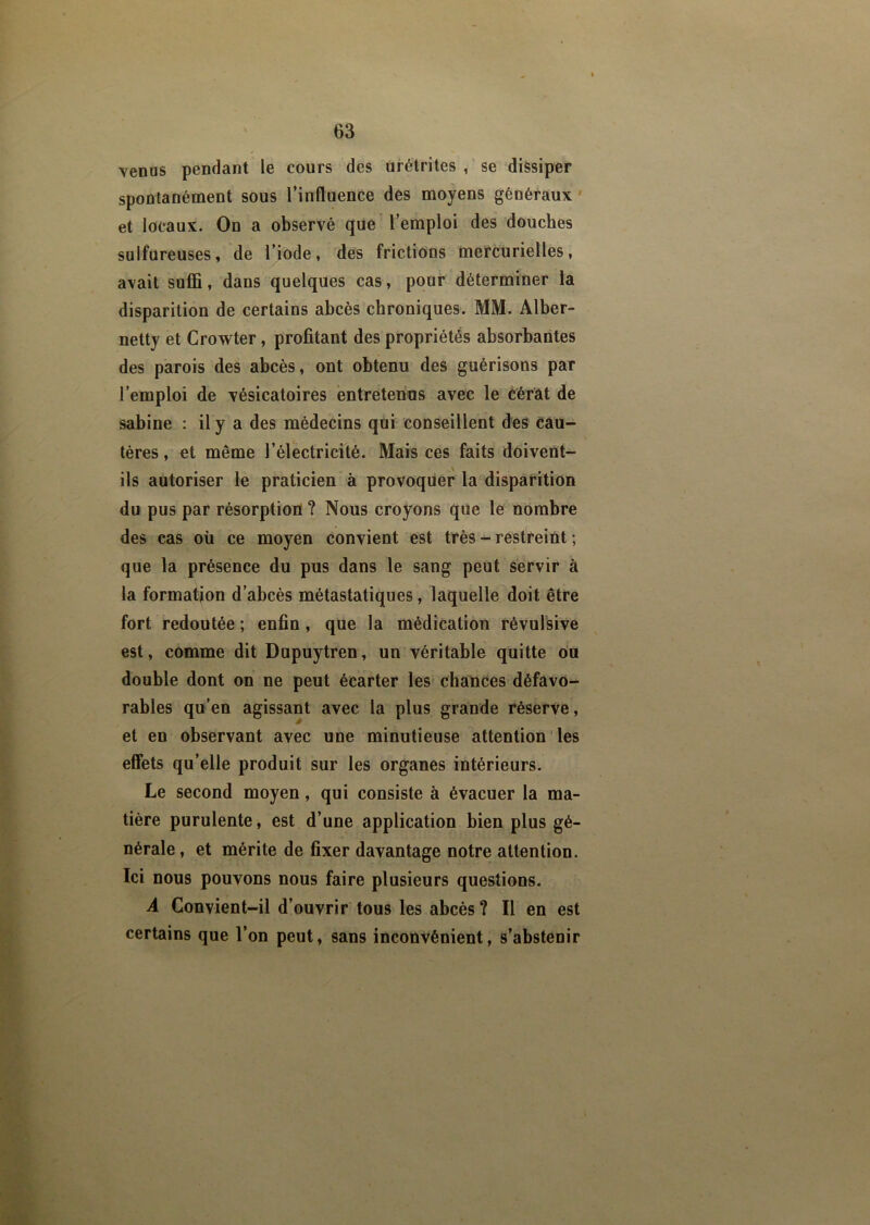 venus pendant le cours des urétrites , se dissiper spontanément sous l’influence des moyens généraux et locaux. On a observé que l’emploi des douches sulfureuses, de l’iode, des frictions mercurielles, avait suffi, dans quelques cas, pour déterminer la disparition de certains abcès chroniques. MM. Alber- netty et Crowter, profitant des propriétés absorbantes des parois des abcès, ont obtenu des guérisons par l’emploi de vésicatoires entretenus avec le cérât de sabine : il y a des médecins qui conseillent des cau- tères , et même l’électricité. Mais ces faits doivent- ils autoriser le praticien à provoquer la disparition du pus par résorption ? Nous croyons que le nombre des cas où ce moyen convient est très - restreint ; que la présence du pus dans le sang peut servir à la formation d’abcès métastatiques, laquelle doit être fort redoutée ; enfin, que la médication révulsive est, comme dit Dupuytren, un véritable quitte ou double dont on ne peut écarter les chances défavo- rables qu’en agissant avec la plus grande réserve, et en observant avec une minutieuse attention les effets qu’elle produit sur les organes intérieurs. Le second moyen, qui consiste à évacuer la ma- tière purulente, est d’une application bien plus gé- nérale, et mérite de fixer davantage notre attention. Ici nous pouvons nous faire plusieurs questions. A Convient-il d’ouvrir tous les abcès ? Il en est certains que l’on peut, sans inconvénient, s’abstenir