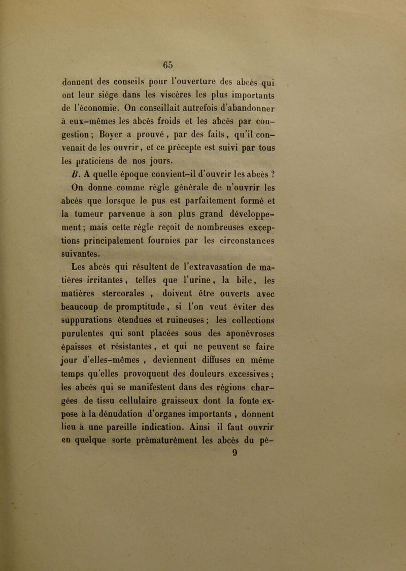 donnent des conseils pour l’ouverture des abcès qui ont leur siège dans les viscères les plus importants de l’économie. On conseillait autrefois d’abandonner à eux-mêmes les abcès froids et les abcès par con- gestion ; Boyer a prouvé , par des faits, qu’il con- venait de les ouvrir, et ce précepte est suivi par tous les praticiens de nos jours. B. A quelle époque convient-il d’ouvrir les abcès ? On donne comme règle générale de n’ouvrir les abcès que lorsque le pus est parfaitement formé et la tumeur parvenue à son plus grand développe- ment ; mais cette règle reçoit de nombreuses excep- tions principalement fournies par les circonstances suivantes. Les abcès qui résultent de l’extravasation de ma- tières irritantes, telles que l’urine, la bile, les matières stercorales , doivent être ouverts avec beaucoup de promptitude, si l’on veut éviter des suppurations étendues et ruineuses ; les collections purulentes qui sont placées sous des aponévroses épaisses et résistantes, et qui ne peuvent se faire jour d’elles-mêmes , deviennent diffuses en même temps qu’elles provoquent des douleurs excessives ; les abcès qui se manifestent dans des régions char- gées de tissu cellulaire graisseux dont la fonte ex- pose à la dénudation d’organes importants , donnent lieu à une pareille indication. Ainsi il faut ouvrir en quelque sorte prématurément les abcès du pé- 9